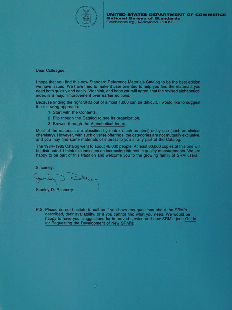 UNITED STATES DEPARTMENT OF COMMERCE National Bureau of Standards Gaithersburg, Maryland 20899  Dear Colleague: | hope that you find this new Standard Reference Materials Catalog to be the best edition we have issued. We have tried to make it user oriented to help you find the materials you need both quickly and easily. We think, and hope you will agree, that the revised alphabetical index is a major improvement over earlier editions. Because finding the right SRM out of almost 1,000 can be difficult, | would like to suggest the following approach: 1. Start with the Contents, 2. Flip though the Catalog to see its organization, 3. Browse through the Alphabetical Index. Most of the materials are classified by matrix (such as steel) or by use (such as Clinical chemistry). However, with such diverse offerings, the categories are not mutually exclusive, and you may find some materials of interest to you in any part of the Catalog. The 1984-1985 Catalog went to about 45,000 people. At least 60,000 copies of this one will be distributed. | think this indicates an increasing interest in quality measurements. We are happy to be part of this tradition and welcome you to the growing family of SRM users. Sincerely, eh D. oo Stanley D. Rasberry P.S. Please do not hesitate to call us if you have any questions about the SRM’s described, their availability, or if you cannot find what you need. We would be happy to have your suggestions for improved service and new SRM’s (see Guide for Requesting the Development of New SRM’s).