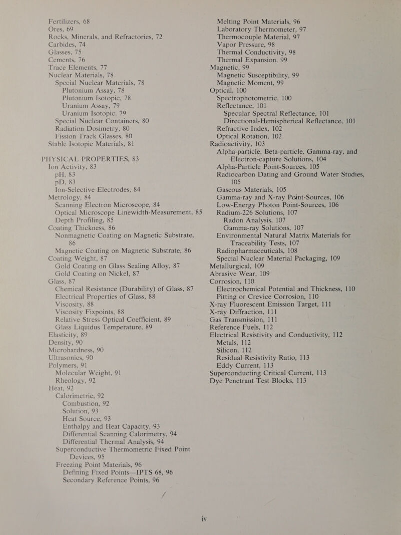 Ores, 69 Rocks, Minerals, and Refractories, 72 Carbides, 74 Glasses, 75 Cements, 76 Trace Elements, 77 Nuclear Materials, 78 Special Nuclear Materials, 78 Plutonium Assay, 78 Plutonium Isotopic, 78 Uranium Assay, 79 Uranium Isotopic, 79 Special Nuclear Containers, 80 Radiation Dosimetry, 80 Fission Track Glasses, 80 Stable Isotopic Materials, 81 Ion Activity, 83 pH, 83 pD, 83 Ion-Selective Electrodes, 84 Metrology, 84 Scanning Electron Microscope, 84 Optical Microscope Linewidth-Measurement, 85 Depth Profiling, 85 Coating Thickness, 86 Nonmagnetic Coating on Magnetic Substrate, 86 Magnetic Coating on Magnetic Substrate, 86 Coating Weight, 87 Gold Coating on Glass Sealing Alloy, 87 Gold Coating on Nickel, 87 Glass, 87 Chemical Resistance (Durability) of Glass, 87 Electrical Properties of Glass, 88 Viscosity, 88 Viscosity Fixpoints, 88 Relative Stress Optical Coefficient, 89 Glass Liquidus Temperature, 89 Elasticity, 89 Density, 90 Microhardness, 90 Ultrasonics, 90 Polymers, 91 Molecular Weight, 91 Rheology, 92 Heat, 92 Calorimetric, 92 Combustion, 92 Solution, 93 Heat Source, 93 Enthalpy and Heat Capacity, 93 Differential Scanning Calorimetry, 94 Differential Thermal Analysis, 94 Superconductive Thermometric Fixed Point Devices, 95 Freezing Point Materials, 96 Defining Fixed Points—IPTS 68, 96 Secondary Reference Points, 96 Laboratory Thermometer, 97 Thermocouple Material, 97 Vapor Pressure, 98 Thermal Conductivity, 98 Thermal Expansion, 99 Magnetic, 99 Magnetic Susceptibility, 99 Magnetic Moment, 99 Optical, 100 Spectrophotometric, 100 Reflectance, 101 Specular Spectral Reflectance, 101 Directional-Hemispherical Reflectance, 101 Refractive Index, 102 Optical Rotation, 102 Radioactivity, 103 Alpha-particle, Beta-particle, Gamma-ray, and Electron-capture Solutions, 104 Alpha-Particle Point-Sources, 105 Radiocarbon Dating and Ground Water Studies, 105 Gaseous Materials, 105 Gamma-ray and X-ray Point-Sources, 106 Low-Energy Photon Point-Sources, 106 Radium-226 Solutions, 107 Radon Analysis, 107 Gamma-ray Solutions, 107 Environmental Natural Matrix Materials for Traceability Tests, 107 Radiopharmaceuticals, 108 Special Nuclear Material Packaging, 109 Metallurgical, 109 Abrasive Wear, 109 Corrosion, 110 Electrochemical Potential and Thickness, 110 Pitting or Crevice Corrosion, 110 X-ray Fluorescent Emission Target, 111 X-ray Diffraction, 111 Gas Transmission, 111 Reference Fuels, 112 Electrical Resistivity and Conductivity, 112 Metals, 112 Silicon, 112 Residual Resistivity Ratio, 113 Eddy Current, 113 Superconducting Critical Current, 113 Dye Penetrant Test Blocks, 113
