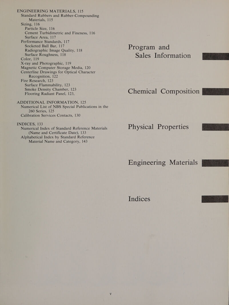 ENGINEERING MATERIALS, 115 Standard Rubbers and Rubber-Compounding Materials, 115 Sizing, 116 Particle Size, 116 Cement Turbidimetric and Fineness, 116 Surface Area, 117 Performance Standards, 117 Socketed Ball Bar, 117 Radiographic Image Quality, 118 Surface Roughness, 118 Color, 119 X-ray and Photographic, 119 Magnetic Computer Storage Media, 120 Centerline Drawings for Optical Character Recognition, 122 Fire Research, 123 Surface Flammability, 123 Smoke Density Chamber, 123 Flooring Radiant Panel, 123, ADDITIONAL INFORMATION, 125 Numerical List of NBS Special Publications in the 260 Series, 125 Calibration Services Contacts, 130 INDICES, 133 Numerical Index of Standard Reference Materials (Name and Certificate Date), 133 Alphabetical Index by Standard Reference Material Name and Category, 143 Program and Sales Information Physical Properties Indices