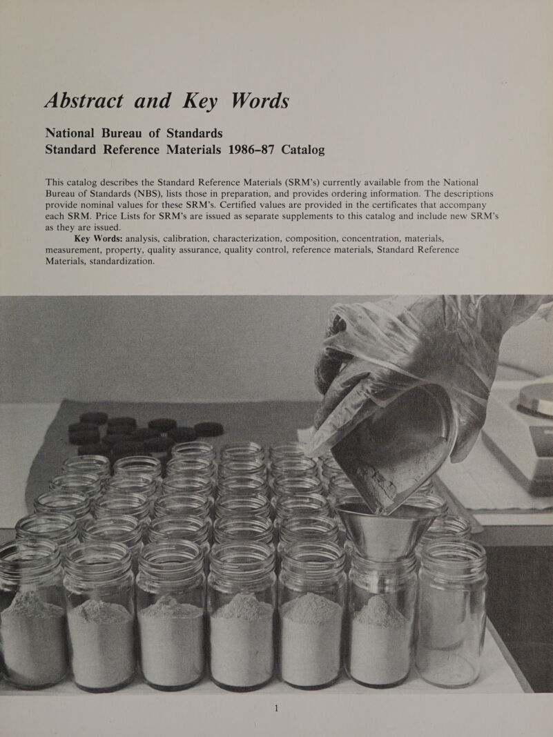 Abstract and Key Words National Bureau of Standards Standard Reference Materials 1986-87 Catalog This catalog describes the Standard Reference Materials (SRM’s) currently available from the National Bureau of Standards (NBS), lists those in preparation, and provides ordering information. The descriptions provide nominal values for these SRM’s. Certified values are provided in the certificates that accompany each SRM. Price Lists for SRM’s are issued as separate supplements to this catalog and include new SRM’s as they are issued. Key Words: analysis, calibration, characterization, composition, concentration, materials, measurement, property, quality assurance, quality control, reference materials, Standard Reference Materials, standardization. 