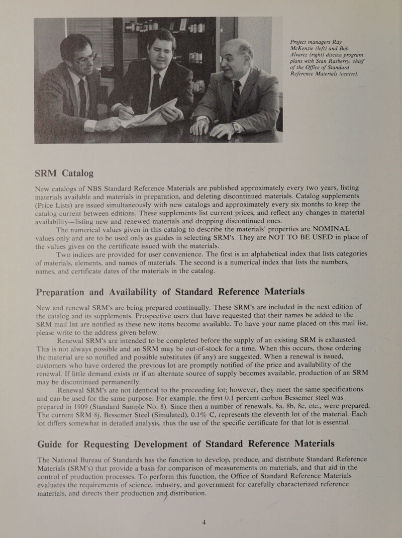 Project managers Ray McKenzie (left) and Bob Alvarez (right) discuss program plans with Stan Rasberry, chief of the Office of Standard Reference Materials (center).  New catalogs of NBS Standard Reference Materials are published approximately every two years, listing materials available and materials in preparation, and deleting discontinued materials. Catalog supplements (Price Lists) are issued simultaneously with new catalogs and approximately every six months to keep the catalog current between editions. These supplements list current prices, and reflect any changes in material availability—listing new and renewed materials and dropping discontinued ones. The numerical values given in this catalog to describe the materials’ properties are NOMINAL values only and are to be used only as guides in selecting SRM’s. They are NOT TO BE USED in place of the values given on the certificate issued with the materials. Two indices are provided for user convenience. The first is an alphabetical index that lists categories of materials, elements, and names of materials. The second is a numerical index that lists the numbers, names, and certificate dates of the materials in the catalog. Preparation and Availability of Standard Reference Materials New and renewal SRM’s are being prepared continually. These SRM’s are included in the next edition of the catalog and its supplements. Prospective users that have requested that their names be added to the. SRM mail list are notified as these new items become available. To have your name placed on this mail list, please write to the address given below. Renewal SRM’s are intended to be completed before the supply of an existing SRM is exhausted. This is not always possible and an SRM may be out-of-stock for a time. When this occurs, those ordering the material are so notified and possible substitutes (if any) are suggested. When a renewal is issued, customers who have ordered the previous lot are promptly notified of the price and availability of the renewal. If little demand exists or if an alternate source of supply becomes available, production of an SRM may be discontinued permanently. Renewal SRM’s are not identical to the preceeding lot; however, they meet the same specifications and can be used for the same purpose. For example, the first 0.1 percent carbon Bessemer steel was prepared in 1909 (Standard Sample No. 8). Since then a number of renewals, 8a, 8b, 8c, etc., were prepared. The current SRM 8j, Bessemer Steel (Simulated), 0.1% C, represents the eleventh lot of the material. Each lot differs somewhat in detailed analysis, thus the use of the specific certificate for that lot is essential. Guide for Requesting Development of Standard Reference Materials The National Bureau of Standards has the function to develop, produce, and distribute Standard Reference Materials (SRM’s) that provide a basis for comparison of measurements on materials, and that aid in the control of production processes. To perform this function, the Office of Standard Reference Materials evaluates the requirements of science, industry, and government for carefully characterized reference materials, and directs their production and, distribution.
