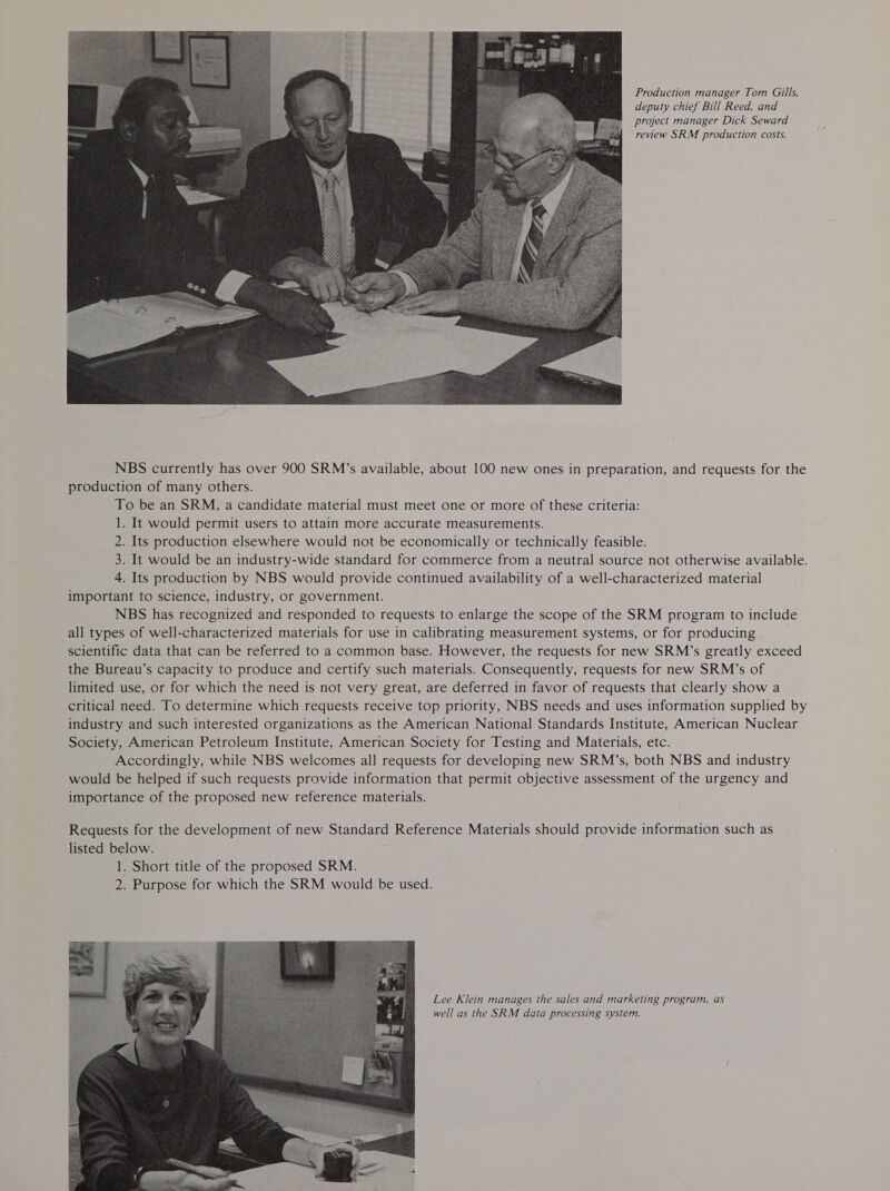 Production manager Tom Gills, deputy chief Bill Reed, and project manager Dick Seward review SRM production costs. NBS currently has over 900 SRM’s available, about 100 new ones in preparation, and requests for the production of many others. To be an SRM, a candidate material must meet one or more of these criteria: 1. It would permit users to attain more accurate measurements. 2. Its production elsewhere would not be economically or technically feasible. 3. It would be an industry-wide standard for commerce from a neutral source not otherwise available. 4. Its production by NBS would provide continued availability of a well-characterized material important to science, industry, or government. NBS has recognized and responded to requests to enlarge the scope of the SRM program to include all types of well-characterized materials for use in calibrating measurement systems, or for producing } scientific data that can be referred to a common base. However, the requests for new SRM’s greatly exceed the Bureau’s capacity to produce and certify such materials. Consequently, requests for new SRM’s of limited use, or for which the need is not very great, are deferred in favor of requests that clearly show a critical need. To determine which requests receive top priority, NBS needs and uses information supplied by industry and such interested organizations as the American National Standards Institute, American Nuclear Society, American Petroleum Institute, American Society for Testing and Materials, etc. Accordingly, while NBS welcomes all requests for developing new SRM’s, both NBS and industry would be helped if such requests provide information that permit objective assessment of the urgency and importance of the proposed new reference materials. Requests for the development of new Standard Reference Materials should provide information such as listed below. 1. Short title of the proposed SRM. 2. Purpose for which the SRM would be used. Lee Klein manages the sales and marketing program, as well as the SRM data processing system.