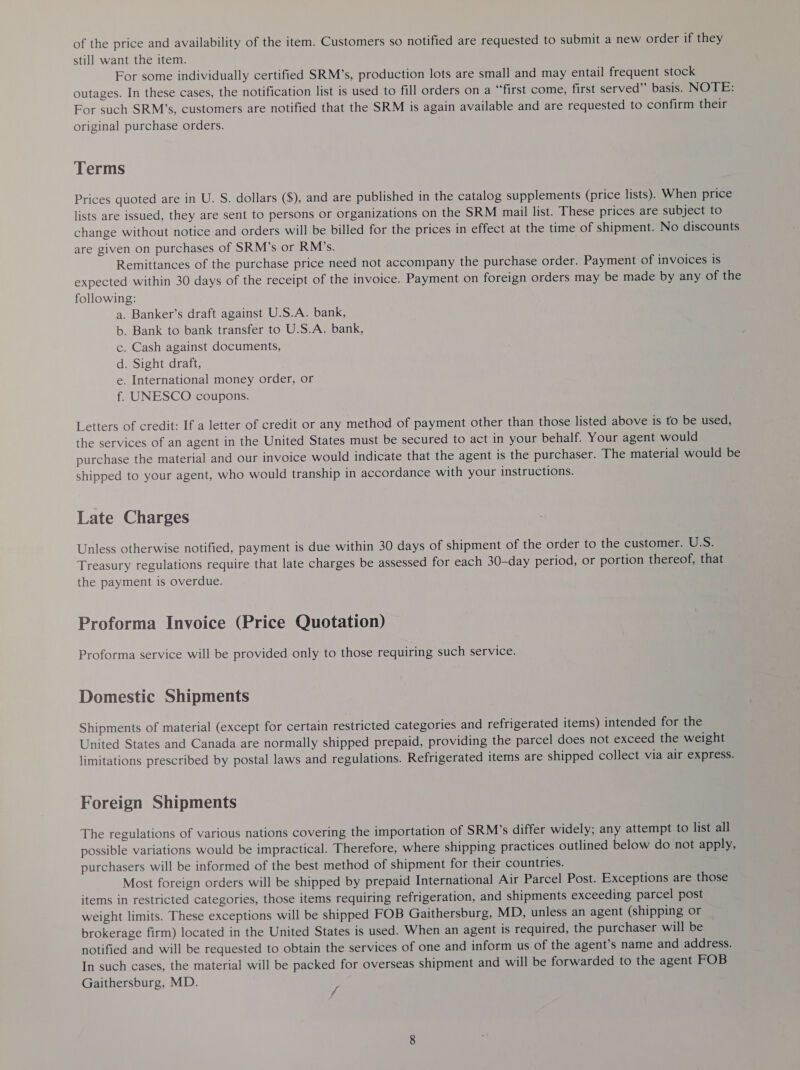 of the price and availability of the item. Customers so notified are requested to submit a new order if they still want the item. For some individually certified SRM’s, production lots are small and may entail frequent stock outages. In these cases, the notification list is used to fill orders on a “‘first come, first served’’ basis. NOTE: For such SRM’s, customers are notified that the SRM is again available and are requested to confirm their original purchase orders. Terms Prices quoted are in U. S. dollars ($), and are published in the catalog supplements (price lists). When price lists are issued, they are sent to persons or organizations on the SRM mail list. These prices are subject to change without notice and orders will be billed for the prices in effect at the time of shipment. No discounts are given on purchases of SRM’s or RM’s. Remittances of the purchase price need not accompany the purchase order. Payment of invoices is expected within 30 days of the receipt of the invoice. Payment on foreign orders may be made by any of the following: a. Banker’s draft against U.S.A. bank, b. Bank to bank transfer to U.S.A. bank, c. Cash against documents, d. Sight draft, e. International money order, or f. UNESCO coupons. Letters of credit: If a letter of credit or any method of payment other than those listed above is to be used, the services of an agent in the United States must be secured to act in your behalf. Your agent would purchase the material and our invoice would indicate that the agent is the purchaser. The material would be shipped to your agent, who would tranship in accordance with your instructions. Late Charges Unless otherwise notified, payment is due within 30 days of shipment of the order to the customer. U.S. Treasury regulations require that late charges be assessed for each 30-day period, or portion thereof, that the payment is overdue. Proforma Invoice (Price Quotation) Proforma service will be provided only to those requiring such service. Domestic Shipments Shipments of material (except for certain restricted categories and refrigerated items) intended for the United States and Canada are normally shipped prepaid, providing the parcel does not exceed the weight limitations prescribed by postal laws and regulations. Refrigerated items are shipped collect via air express. Foreign Shipments The regulations of various nations covering the importation of SRM’s differ widely; any attempt to list all possible variations would be impractical. Therefore, where shipping practices outlined below do not apply, purchasers will be informed of the best method of shipment for their countries. Most foreign orders will be shipped by prepaid International Air Parcel Post. Exceptions are those items in restricted categories, those items requiring refrigeration, and shipments exceeding parcel post weight limits. These exceptions will be shipped FOB Gaithersburg, MD, unless an agent (shipping or brokerage firm) located in the United States is used. When an agent is required, the purchaser will be notified and will be requested to obtain the services of one and inform us of the agent’s name and address. In such cases, the material will be packed for overseas shipment and will be forwarded to the agent FOB Gaithersburg, MD. y