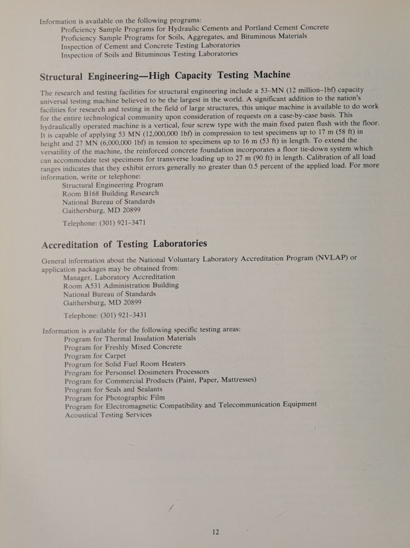 Information is available on the following programs: Proficiency Sample Programs for Hydraulic Cements and Portland Cement Concrete Proficiency Sample Programs for Soils, Aggregates, and Bituminous Materials Inspection of Cement and Concrete Testing Laboratories Inspection of Soils and Bituminous Testing Laboratories Structural Engineering—High Capacity Testing Machine The research and testing facilities for structural engineering include a 53-MN (12 million-1bf) capacity universal testing machine believed to be the largest in the world. A significant addition to the nation’s facilities for research and testing in the field of large structures, this unique machine is available to do work for the entire technological community upon consideration of requests on a case-by-case basis. This hydraulically operated machine is a vertical, four screw type with the main fixed paten flush with the floor. It is capable of applying 53 MN (12,000,000 1bf) in compression to test specimens up to 17 m (58 ft) in height and 27 MN (6,000,000 1bf) in tension to specimens up to 16 m (53 ft) in length. To extend the versatility of the machine, the reinforced concrete foundation incorporates a floor tie-down system which can accommodate test specimens for transverse loading up to 27 m (90 ft) in length. Calibration of all load ranges indicates that they exhibit errors generally no greater than 0.5 percent of the applied load. For more information, write or telephone: Structural Engineering Program Room B168 Building Research National Bureau of Standards Gaithersburg, MD 20899 Telephone: (301) 921-3471 Accreditation of Testing Laboratories General information about the National Voluntary Laboratory Accreditation Program (NVLAP) or application packages may be obtained from: Manager, Laboratory Accreditation Room A531 Administration Building National Bureau of Standards Gaithersburg, MD 20899 Telephone: (301) 921-3431 Information is available for the following specific testing areas: Program for Thermal Insulation Materials Program for Freshly Mixed Concrete Program for Carpet Program for Solid Fuel Room Heaters Program for Personnel Dosimeters Processors Program for Commercial Products (Paint, Paper, Mattresses) Program for Seals and Sealants Program for Photographic Film Program for Electromagnetic Compatibility and Telecommunication Equipment Acoustical Testing Services