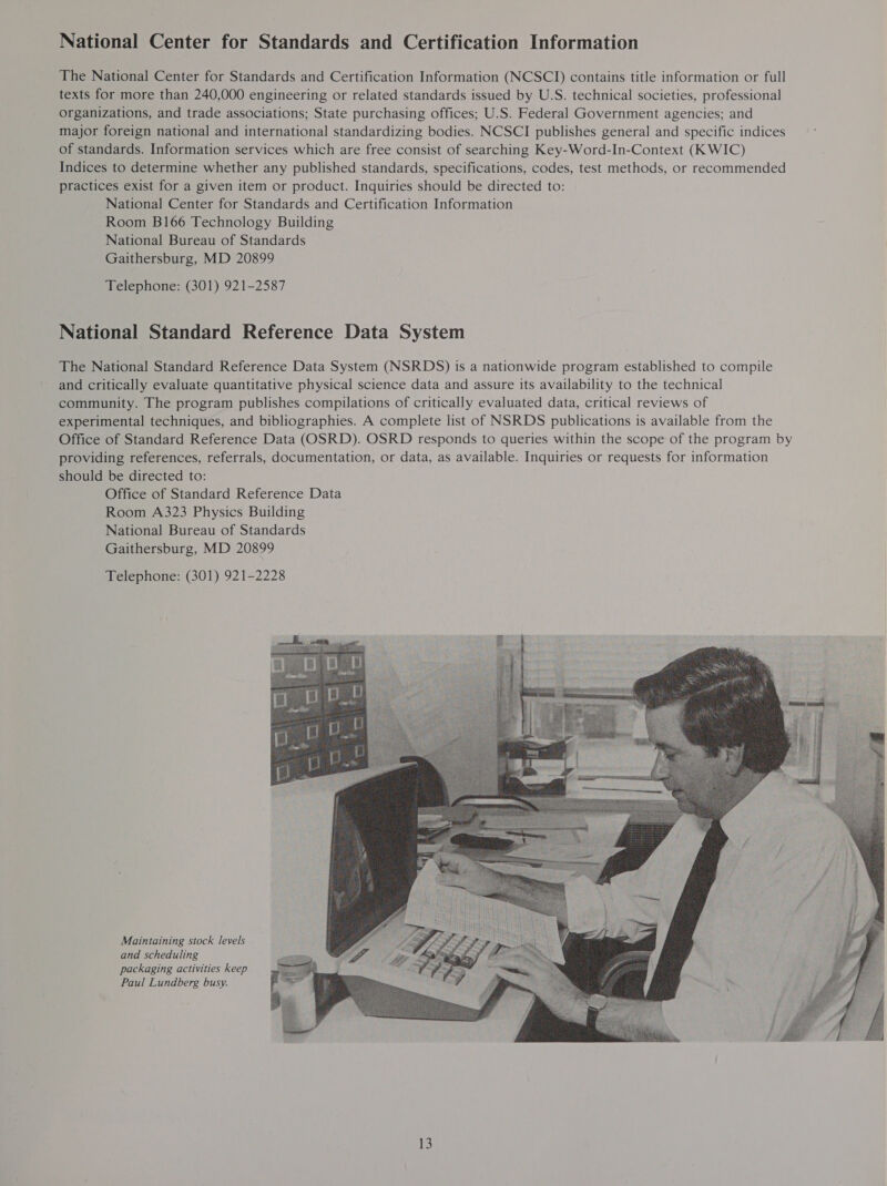 National Center for Standards and Certification Information The National Center for Standards and Certification Information (NCSCI) contains title information or full texts for more than 240,000 engineering or related standards issued by U.S. technical societies, professional organizations, and trade associations; State purchasing offices; U.S. Federal Government agencies; and major foreign national and international standardizing bodies. NCSCI publishes general and specific indices of standards. Information services which are free consist of searching Key-Word-In-Context (K WIC) Indices to determine whether any published standards, specifications, codes, test methods, or recommended practices exist for a given item or product. Inquiries should be directed to: National Center for Standards and Certification Information Room B166 Technology Building National Bureau of Standards Gaithersburg, MD 20899 Telephone: (301) 921-2587 National Standard Reference Data System The National Standard Reference Data System (NSRDS) is a nationwide program established to compile and critically evaluate quantitative physical science data and assure its availability to the technical community. The program publishes compilations of critically evaluated data, critical reviews of experimental techniques, and bibliographies. A complete list of NSRDS publications is available from the Office of Standard Reference Data (OSRD). OSRD responds to queries within the scope of the program by providing references, referrals, documentation, or data, as available. Inquiries or requests for information should be directed to: Office of Standard Reference Data Room A323 Physics Building National Bureau of Standards Gaithersburg, MD 20899 Telephone: (301) 921-2228 Maintaining stock levels and scheduling packaging activities keep Paul Lundberg busy. 