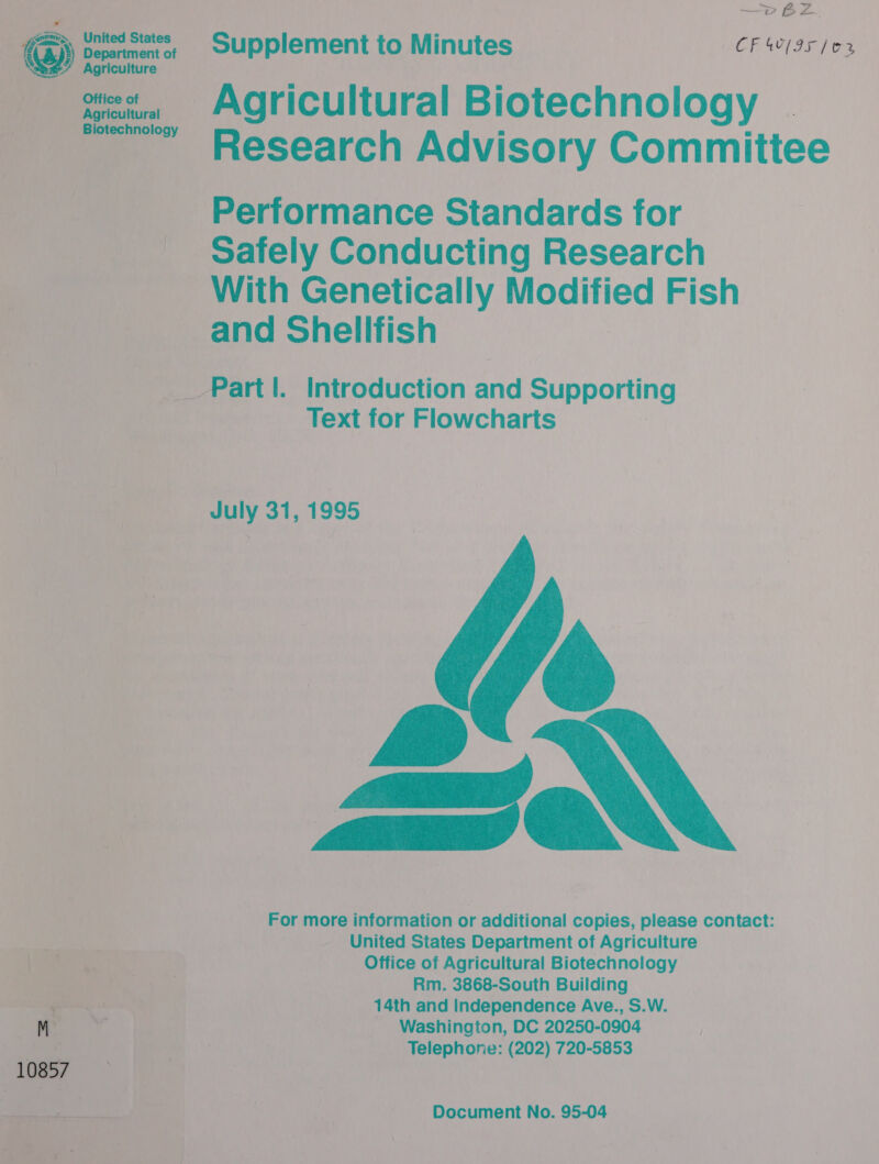 —p BZ Supplement to Minutes _ CF IS 103 ” _ Agricultural Biotechnology . ~~” Research Advisory Committee Performance Standards for Safely Conducting Research With Genetically Rone? Fish _and Shellfish et Part I. Introduction Aad Supporting Text for Flowcharts |   eee July 31, 1995  For more information or additional copies, please contact: United States Department of Agriculture Otfice of Agricultural Biotechnology Rm. 3868-South Building 14th and Independence Ave., S.W. _ Washington, DC 20250- 0904 | _ Telephone: (202) 720-5853 Document No. 95-04 