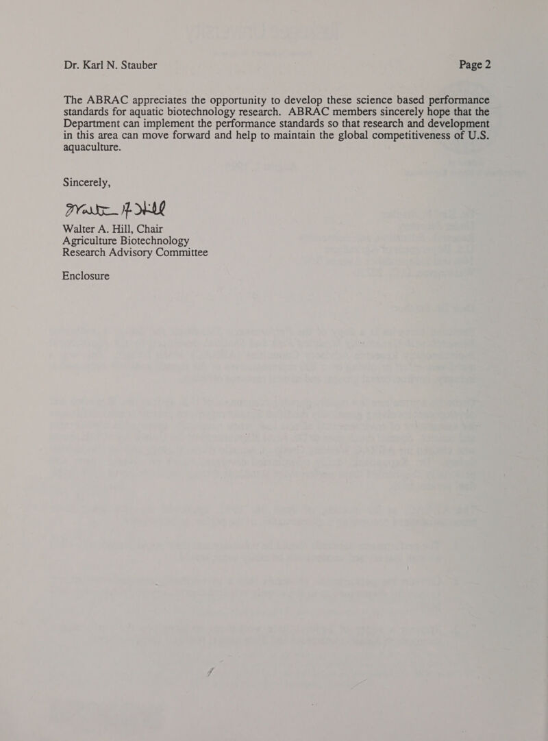 Dr. Karl N. Stauber Page 2 The ABRAC appreciates the opportunity to develop these science based performance standards for aquatic biotechnology research. ABRAC members sincerely hope that the Department can implement the performance standards so that research and development in this area can move forward and help to maintain the global competitiveness of U.S. aquaculture. Sincerely, PVs fe WAL Walter A. Hill, Chair Agriculture Biotechnology Research Advisory Committee Enclosure