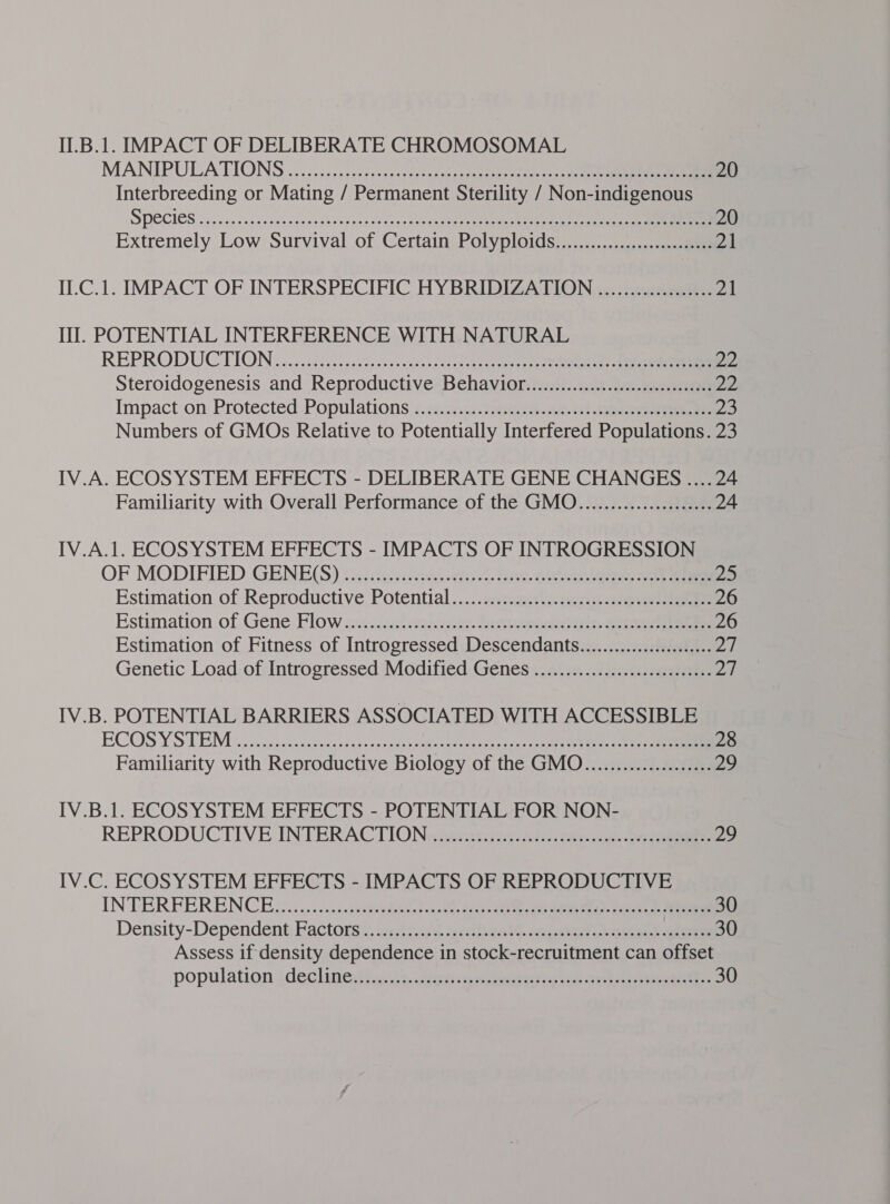 II.B.1. IMPACT OF DELIBERATE CHROMOSOMAL MANIPULATIONS |... 3.5.25 scsi. ss tenet eens tines eee ee ee 20 Interbreeding or Mating / Permanent Sterility / Non-indigenous SPECIES «55 cceiaesecpeaees desesecaes those See ee ee eee eee 20 Extremely Low Survival of Certain Polyploids.......................00. 21 II.C.1. IMPACT OF INTERSPECIFIC HYBRIDIZATION .................. 21 Il. POTENTIAL INTERFERENCE WITH NATURAL REPRODUCTION. c.cciateccseeveceuenuteceuicceeeseeeds te Ne eae 22 Steroidogenesis and Reproductive Behaviot...............:ccccccceesseeees 22 Impact:on Protected Populations 75 .¢0-2ge eee 2) eee 23 Numbers of GMOs Relative to Potentially Interfered Populations. 23 IV.A. ECOSYSTEM EFFECTS - DELIBERATE GENE CHANGES ....24 Familiarity with Overall Performance of the GMO...................... 24 IV.A.1. ECOSYSTEM EFFECTS - IMPACTS OF INTROGRESSION OF MODIFIED GENE(S) \ gies teee-eeeet. ene. Gee 25 Estimation of Reproductiye Potential.....cancasy. ace ncn 26 Estimation of Gene Flow 12.21.) ecient. eee ee 26 Estimation of Fitness of Introgressed Descendants....................6 Ag | Genetic Load of Introgressed Modified Genes ..................:.:0ece0es ZY, IV.B. POTENTIAL BARRIERS ASSOCIATED WITH ACCESSIBLE ECOSYSTEM '. oos23 cy: ance enka ede nerece seetcndads tae eee deg eae 28 Familiarity with Reproductive Biology of the GMO..................... 29 IV.B.1. ECOSYSTEM EFFECTS - POTENTIAL FOR NON- REPRODUCTIVE INTERACTION siece ete oie eee 29 IV.C. ECOSYSTEM EFFECTS - IMPACTS OF REPRODUCTIVE INTERFERENCE... ...&lt;:.sythsyigeecneast a ducati, aes mus iad ieee eee 30 Density-Dependent, Factors &lt;: se4 cet eet ian wis ose ee ee 30 Assess if density dependence in stock-recruitment can offset