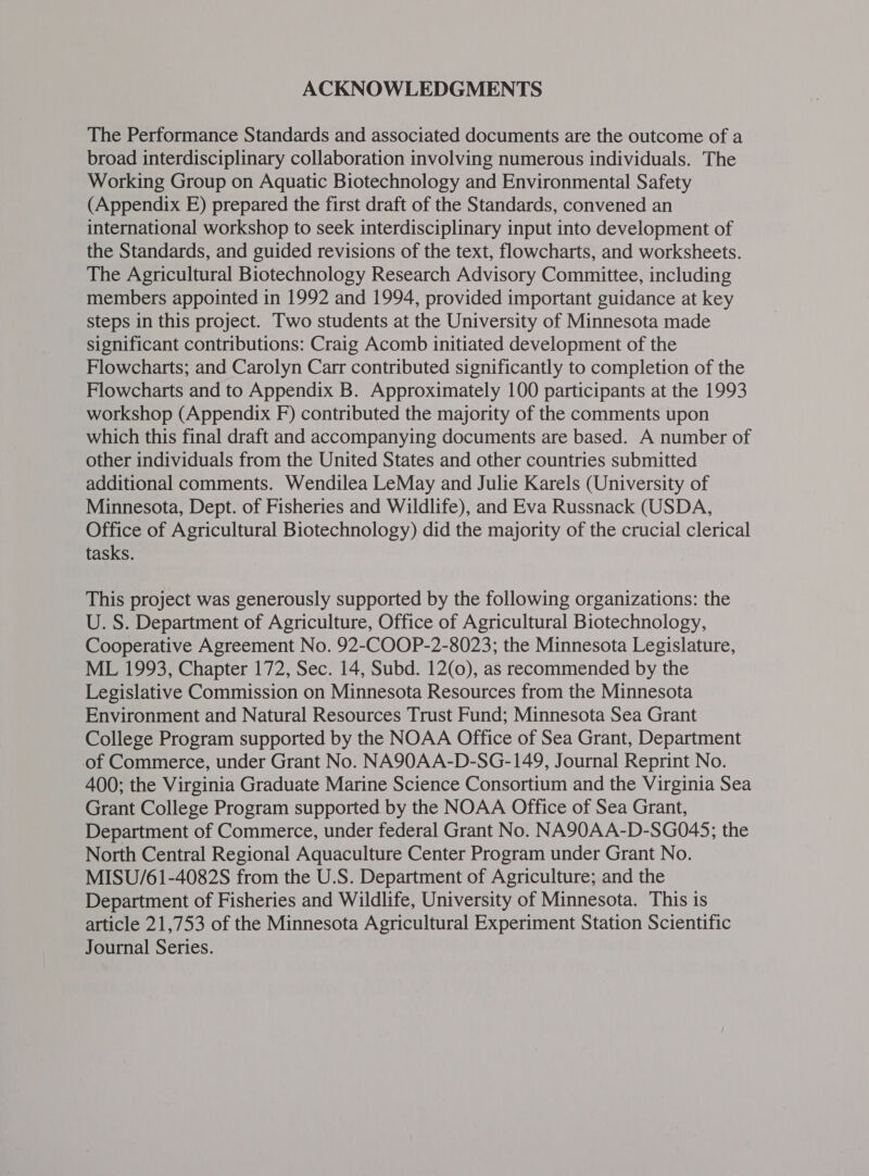 ACKNOWLEDGMENTS The Performance Standards and associated documents are the outcome of a broad interdisciplinary collaboration involving numerous individuals. The Working Group on Aquatic Biotechnology and Environmental Safety (Appendix E) prepared the first draft of the Standards, convened an international workshop to seek interdisciplinary input into development of the Standards, and guided revisions of the text, flowcharts, and worksheets. The Agricultural Biotechnology Research Advisory Committee, including members appointed in 1992 and 1994, provided important guidance at key steps in this project. Two students at the University of Minnesota made significant contributions: Craig Acomb initiated development of the Flowcharts; and Carolyn Carr contributed significantly to completion of the Flowcharts and to Appendix B. Approximately 100 participants at the 1993 workshop (Appendix F) contributed the majority of the comments upon which this final draft and accompanying documents are based. A number of other individuals from the United States and other countries submitted additional comments. Wendilea LeMay and Julie Karels (University of Minnesota, Dept. of Fisheries and Wildlife), and Eva Russnack (USDA, Office of Agricultural Biotechnology) did the majority of the crucial clerical tasks. ; This project was generously supported by the following organizations: the U. S. Department of Agriculture, Office of Agricultural Biotechnology, Cooperative Agreement No. 92-COOP-2-8023; the Minnesota Legislature, ML 1993, Chapter 172, Sec. 14, Subd. 12(0), as recommended by the Legislative Commission on Minnesota Resources from the Minnesota Environment and Natural Resources Trust Fund; Minnesota Sea Grant College Program supported by the NOAA Office of Sea Grant, Department of Commerce, under Grant No. NA90AA-D-SG-149, Journal Reprint No. 400; the Virginia Graduate Marine Science Consortium and the Virginia Sea Grant College Program supported by the NOAA Office of Sea Grant, Department of Commerce, under federal Grant No. NA90AA-D-SG045; the North Central Regional Aquaculture Center Program under Grant No. MISU/61-4082S from the U.S. Department of Agriculture; and the Department of Fisheries and Wildlife, University of Minnesota. This is article 21,753 of the Minnesota Agricultural Experiment Station Scientific Journal Series.