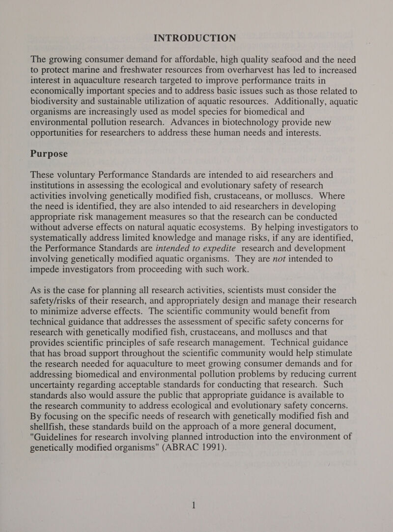INTRODUCTION The growing consumer demand for affordable, high quality seafood and the need to protect marine and freshwater resources from overharvest has led to increased interest in aquaculture research targeted to improve performance traits in economically important species and to address basic issues such as those related to biodiversity and sustainable utilization of aquatic resources. Additionally, aquatic organisms are increasingly used as model species for biomedical and environmental pollution research. Advances in biotechnology provide new opportunities for researchers to address these human needs and interests. Purpose These voluntary Performance Standards are intended to aid researchers and institutions in assessing the ecological and evolutionary safety of research activities involving genetically modified fish, crustaceans, or molluscs. Where the need is identified, they are also intended to aid researchers in developing appropriate risk management measures so that the research can be conducted without adverse effects on natural aquatic ecosystems. By helping investigators to systematically address limited knowledge and manage risks, if any are identified, the Performance Standards are intended to expedite research and development involving genetically modified aquatic organisms. They are not intended to impede investigators from proceeding with such work. As is the case for planning all research activities, scientists must consider the safety/risks of their research, and appropriately design and manage their research to minimize adverse effects. The scientific community would benefit from technical guidance that addresses the assessment of specific safety concerns for research with genetically modified fish, crustaceans, and molluscs and that provides scientific principles of safe research management. Technical guidance that has broad support throughout the scientific community would help stimulate the research needed for aquaculture to meet growing consumer demands and for addressing biomedical and environmental pollution problems by reducing current uncertainty regarding acceptable standards for conducting that research. Such standards also would assure the public that appropriate guidance is available to the research community to address ecological and evolutionary safety concerns. By focusing on the specific needs of research with genetically modified fish and shellfish, these standards build on the approach of a more general document, Guidelines for research involving planned introduction into the environment of genetically modified organisms (ABRAC 1991).