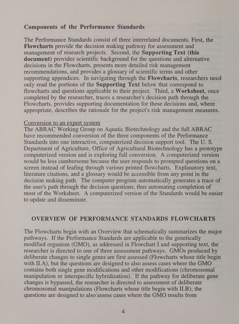 Components of the Performance Standards The Performance Standards consist of three interrelated documents. First, the Flowcharts provide the decision making pathway for assessment and management of research projects. Second, the Supporting Text (this document) provides scientific background for the questions and alternative decisions in the Flowcharts, presents more detailed risk management recommendations, and provides a glossary of scientific terms and other supporting appendices. In navigating through the Flowcharts, researchers need only read the portions of the Supporting Text below that correspond to flowcharts and questions applicable to their project. Third, a Worksheet, once completed by the researcher, traces a researcher's decision path through the Flowcharts, provides supporting documentation for these decisions and, where appropriate, describes the rationale for the project's risk management measures. Conversion to an expert system The ABRAC Working Group on Aquatic Biotechnology and the full ABRAC have recommended conversion of the three components of the Performance Standards into one interactive, computerized decision support tool. The U. S. Department of Agriculture, Office of Agricultural Biotechnology has a prototype computerized version and is exploring full conversion. A computerized version would be less cumbersome because the user responds to prompted questions on a screen instead of leafing through various printed flowcharts. Explanatory text, literature citations, and a glossary would be accessible from any point in the decision making path. The computer program automatically generates a trace of the user's path through the decision questions, thus automating completion of most of the Worksheet. A computerized version of the Standards would be easier to update and disseminate. OVERVIEW OF PERFORMANCE STANDARDS FLOWCHARTS The Flowcharts begin with an Overview that schematically summarizes the major pathways. If the Performance Standards are applicable to the genetically modified organism (GMO), as addressed in Flowchart I and supporting text, the researcher is directed to one of three assessment pathways. GMOs produced by deliberate changes to single genes are first assessed (Flowcharts whose title begin with II.A), but the questions are designed to also assess cases where the GMO contains both single gene modifications and other modifications (chromosomal manipulation or interspecific hybridization). If the pathway for deliberate gene changes is bypassed, the researcher is directed to assessment of deliberate chromosomal manipulations (Flowcharts whose title begin with II.B); the questions are designed to also’assess cases where the GMO results from