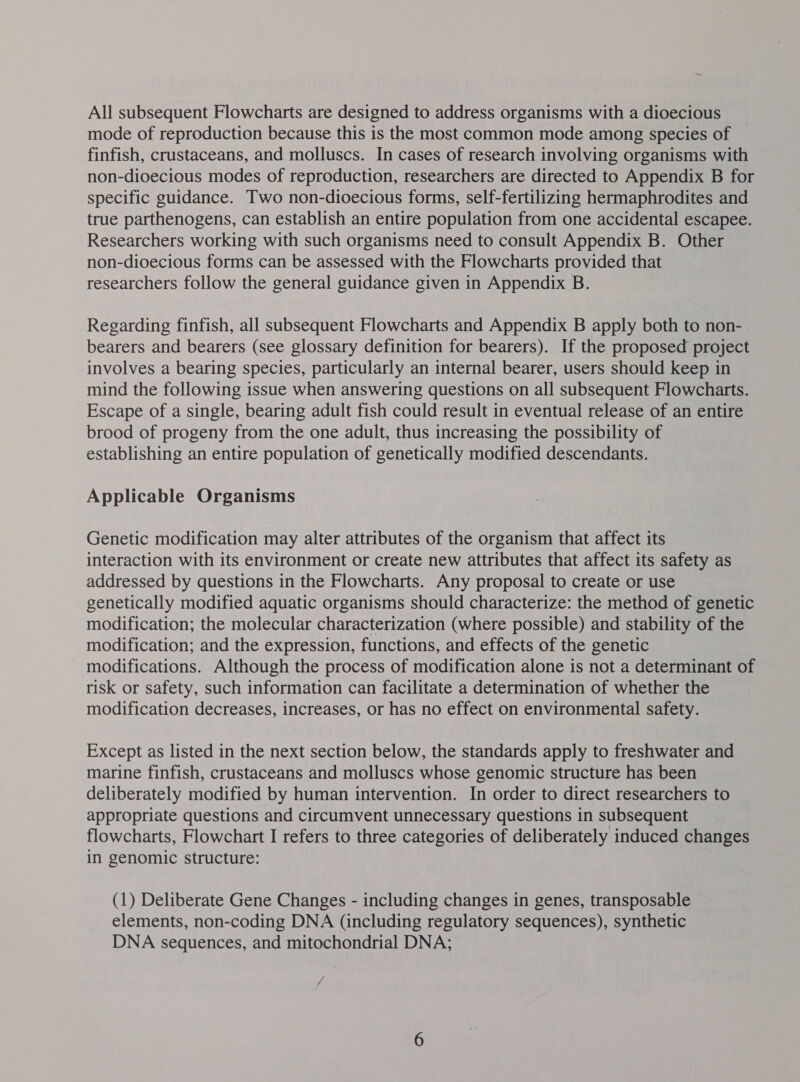 All subsequent Flowcharts are designed to address organisms with a dioecious mode of reproduction because this is the most common mode among species of finfish, crustaceans, and molluscs. In cases of research involving organisms with non-dioecious modes of reproduction, researchers are directed to Appendix B for specific guidance. Two non-dioecious forms, self-fertilizing hermaphrodites and true parthenogens, can establish an entire population from one accidental escapee. Researchers working with such organisms need to consult Appendix B. Other non-dioecious forms can be assessed with the Flowcharts provided that researchers follow the general guidance given in Appendix B. Regarding finfish, all subsequent Flowcharts and Appendix B apply both to non- bearers and bearers (see glossary definition for bearers). If the proposed project involves a bearing species, particularly an internal bearer, users should keep in mind the following issue when answering questions on all subsequent Flowcharts. Escape of a single, bearing adult fish could result in eventual release of an entire brood of progeny from the one adult, thus increasing the possibility of establishing an entire population of genetically modified descendants. Applicable Organisms Genetic modification may alter attributes of the organism that affect its interaction with its environment or create new attributes that affect its safety as addressed by questions in the Flowcharts. Any proposal to create or use genetically modified aquatic organisms should characterize: the method of genetic modification; the molecular characterization (where possible) and stability of the modification; and the expression, functions, and effects of the genetic modifications. Although the process of modification alone is not a determinant of risk or safety, such information can facilitate a determination of whether the modification decreases, increases, or has no effect on environmental safety. Except as listed in the next section below, the standards apply to freshwater and marine finfish, crustaceans and molluscs whose genomic structure has been deliberately modified by human intervention. In order to direct researchers to appropriate questions and circumvent unnecessary questions in subsequent flowcharts, Flowchart I refers to three categories of deliberately induced changes in genomic structure: (1) Deliberate Gene Changes - including changes in genes, transposable elements, non-coding DNA (including regulatory sequences), synthetic DNA sequences, and mitochondrial DNA;