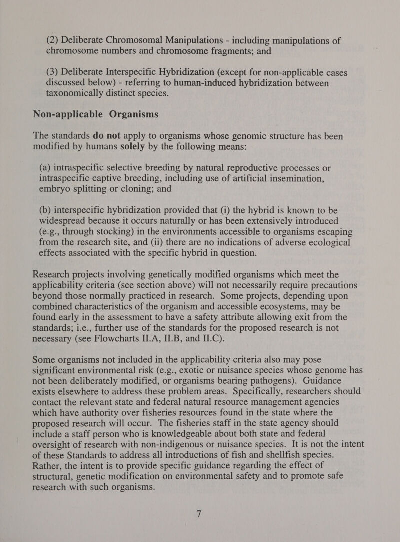 (2) Deliberate Chromosomal Manipulations - including manipulations of chromosome numbers and chromosome fragments; and (3) Deliberate Interspecific Hybridization (except for non-applicable cases discussed below) - referring to human-induced hybridization between taxonomically distinct species. Non-applicable Organisms The standards do not apply to organisms whose genomic structure has been modified by humans solely by the following means: (a) intraspecific selective breeding by natural reproductive processes or intraspecific captive breeding, including use of artificial insemination, embryo splitting or cloning; and (b) interspecific hybridization provided that (i) the hybrid is known to be widespread because it occurs naturally or has been extensively introduced (e.g., through stocking) in the environments accessible to organisms escaping from the research site, and (11) there are no indications of adverse ecological effects associated with the specific hybrid in question. Research projects involving genetically modified organisms which meet the applicability criteria (see section above) will not necessarily require precautions beyond those normally practiced in research. Some projects, depending upon combined characteristics of the organism and accessible ecosystems, may be found early in the assessment to have a safety attribute allowing exit from the standards; i.e., further use of the standards for the proposed research is not necessary (see Flowcharts II.A, II.B, and II.C). Some organisms not included in the applicability criteria also may pose significant environmental risk (e.g., exotic or nuisance species whose genome has not been deliberately modified, or organisms bearing pathogens). Guidance exists elsewhere to address these problem areas. Specifically, researchers should contact the relevant state and federal natural resource management agencies which have authority over fisheries resources found in the state where the proposed research will occur. The fisheries staff in the state agency should include a staff person who is knowledgeable about both state and federal oversight of research with non-indigenous or nuisance species. It is not the intent of these Standards to address all introductions of fish and shellfish species. Rather, the intent is to provide specific guidance regarding the effect of structural, genetic modification on environmental safety and to promote safe research with such organisms.