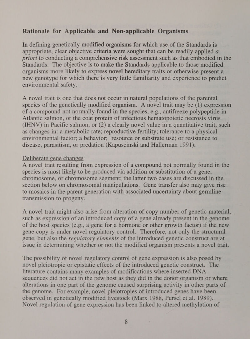 Rationale for Applicable and Non-applicable Organisms In defining genetically modified organisms for which use of the Standards is appropriate, clear objective criteria were sought that can be readily applied a priori to conducting a comprehensive risk assessment such as that embodied in the Standards. The objective is to make the Standards applicable to those modified organisms more likely to express novel hereditary traits or otherwise present a new genotype for which there is very little familiarity and experience to predict environmental safety. A novel trait is one that does not occur in natural populations of the parental species of the genetically modified organism. A novel trait may be (1) expression of a compound not normally found in the species, e.g., antifreeze polypeptide in Atlantic salmon, or the coat protein of infectious hematopoietic necrosis virus (IHNV) in Pacific salmon; or (2) a clearly novel value in a quantitative trait, such as changes in: a metabolic rate; reproductive fertility; tolerance to a physical environmental factor; a behavior; resource or substrate use; or resistance to disease, parasitism, or predation (Kapuscinski and Hallerman 1991). Deliberate gene changes A novel trait resulting from expression of a compound not normally found in the species is most likely to be produced via addition or substitution of a gene, chromosome, or chromosome segment; the latter two cases are discussed in the section below on chromosomal manipulations. Gene transfer also may give rise to mosaics in the parent generation with associated uncertainty about germline transmission to progeny. A novel trait might also arise from alteration of copy number of genetic material, such as expression of an introduced copy of a gene already present in the genome of the host species (e.g., a gene for a hormone or other growth factor) if the new gene copy is under novel regulatory control. Therefore, not only the structural gene, but also the regulatory elements of the introduced genetic construct are at issue in determining whether or not the modified organism presents a novel trait. The possibility of novel regulatory control of gene expression is also posed by novel pleiotropic or epistatic effects of the introduced genetic construct. The literature contains many examples of modifications where inserted DNA sequences did not act in the new host as they did in the donor organism or where alterations in one part of the genome caused surprising activity in other parts of the genome. For example, novel pleiotropies of introduced genes have been observed in genetically modified livestock (Marx 1988, Pursel et al. 1989). Novel regulation of gene expression has been linked to altered methylation of