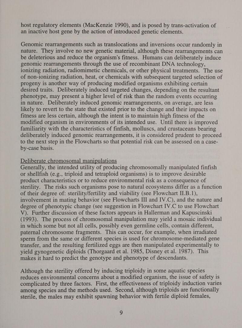 host regulatory elements (MacKenzie 1990), and is posed by trans-activation of an inactive host gene by the action of introduced genetic elements. Genomic rearrangements such as translocations and inversions occur randomly in nature. They involve no new genetic material, although these rearrangements can be deleterious and reduce the organism's fitness. Humans can deliberately induce genomic rearrangements through the use of recombinant DNA technology, ionizing radiation, radiomimetic chemicals, or other physical treatments. The use of non-ionizing radiation, heat, or chemicals with subsequent targeted selection of progeny is another way of producing modified organisms exhibiting certain desired traits. Deliberately induced targeted changes, depending on the resultant phenotype, may present a higher level of risk than the random events occurring in nature. Deliberately induced genomic rearrangements, on average, are less likely to revert to the state that existed prior to the change and their impacts on fitness are less certain, although the intent is to maintain high fitness of the modified organism in environments of its intended use. Until there is improved familiarity with the characteristics of finfish, molluscs, and crustaceans bearing deliberately induced genomic rearrangements, it is considered prudent to proceed to the next step in the Flowcharts so that potential risk can be assessed on a case- by-case basis. Deliberate chromosomal manipulations Generally, the intended utility of producing chromosomally manipulated finfish or shellfish (e.g., triploid and tetraploid organisms) is to improve desirable product characteristics or to reduce environmental risk as a consequence of sterility. The risks such organisms pose to natural ecosystems differ as a function of their degree of: sterility/fertility and viability (see Flowchart I.B.1), involvement in mating behavior (see Flowcharts III and IV.C), and the nature and degree of phenotypic change (see suggestion in Flowchart IV.C to use Flowchart V). Further discussion of these factors appears in Hallerman and Kapuscinski (1993). The process of chromosomal manipulation may yield a mosaic individual in which some but not all cells, possibly even germline cells, contain different, paternal chromosome fragments. This can occur, for example, when irradiated sperm from the same or different species is used for chromosome-mediated gene transfer, and the resulting fertilized eggs are then manipulated experimentally to yield gynogenetic diploids (Thorgaard et al. 1985, Disney et al. 1987). This makes it hard to predict the genotype and phenotype cf descendants. Although the sterility offered by inducing triploidy in some aquatic species reduces environmental concerns about a modified organism, the issue of safety is complicated by three factors. First, the effectiveness of triploidy induction varies among species and the methods used. Second, although triploids are functionally sterile, the males may exhibit spawning behavior with fertile diploid females,