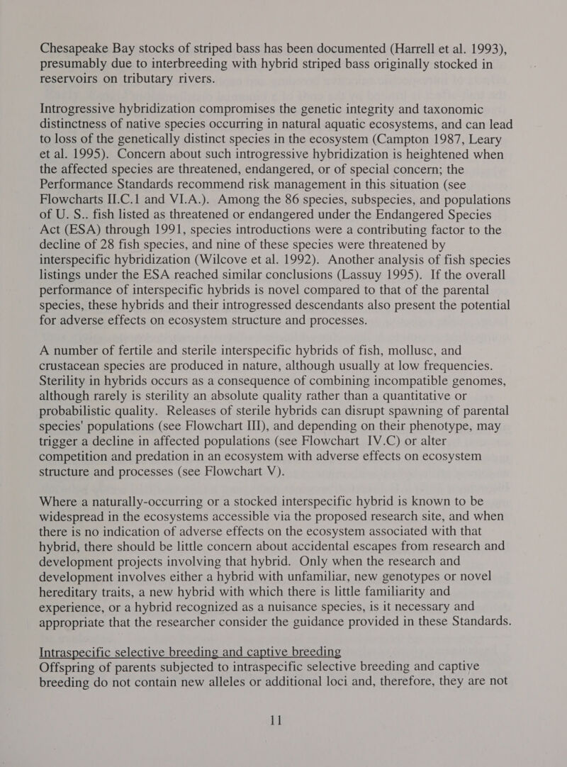 Chesapeake Bay stocks of striped bass has been documented (Harrell et al. 1993), presumably due to interbreeding with hybrid striped bass originally stocked in reservoirs on tributary rivers. Introgressive hybridization compromises the genetic integrity and taxonomic distinctness of native species occurring in natural aquatic ecosystems, and can lead to loss of the genetically distinct species in the ecosystem (Campton 1987, Leary et al. 1995). Concern about such introgressive hybridization is heightened when the affected species are threatened, endangered, or of special concern; the Performance Standards recommend risk management in this situation (see Flowcharts II.C.1 and VI.A.). Among the 86 species, subspecies, and populations of U. S.. fish listed as threatened or endangered under the Endangered Species Act (ESA) through 1991, species introductions were a contributing factor to the decline of 28 fish species, and nine of these species were threatened by interspecific hybridization (Wilcove et al. 1992). Another analysis of fish species listings under the ESA reached similar conclusions (Lassuy 1995). If the overall performance of interspecific hybrids is novel compared to that of the parental species, these hybrids and their introgressed descendants also present the potential for adverse effects on ecosystem structure and processes. A number of fertile and sterile interspecific hybrids of fish, mollusc, and crustacean species are produced in nature, although usually at low frequencies. Sterility in hybrids occurs as a consequence of combining incompatible genomes, although rarely is sterility an absolute quality rather than a quantitative or probabilistic quality. Releases of sterile hybrids can disrupt spawning of parental species’ populations (see Flowchart III), and depending on their phenotype, may trigger a decline in affected populations (see Flowchart IV.C) or alter competition and predation in an ecosystem with adverse effects on ecosystem structure and processes (see Flowchart V). Where a naturally-occurring or a stocked interspecific hybrid is known to be widespread in the ecosystems accessible via the proposed research site, and when there is no indication of adverse effects on the ecosystem associated with that hybrid, there should be little concern about accidental escapes from research and development projects involving that hybrid. Only when the research and development involves either a hybrid with unfamiliar, new genotypes or novel hereditary traits, a new hybrid with which there is little familiarity and experience, or a hybrid recognized as a nuisance species, is it necessary and appropriate that the researcher consider the guidance provided in these Standards. Intraspecific selective breeding and captive breeding Offspring of parents subjected to intraspecific selective breeding and captive breeding do not contain new alleles or additional loci and, therefore, they are not