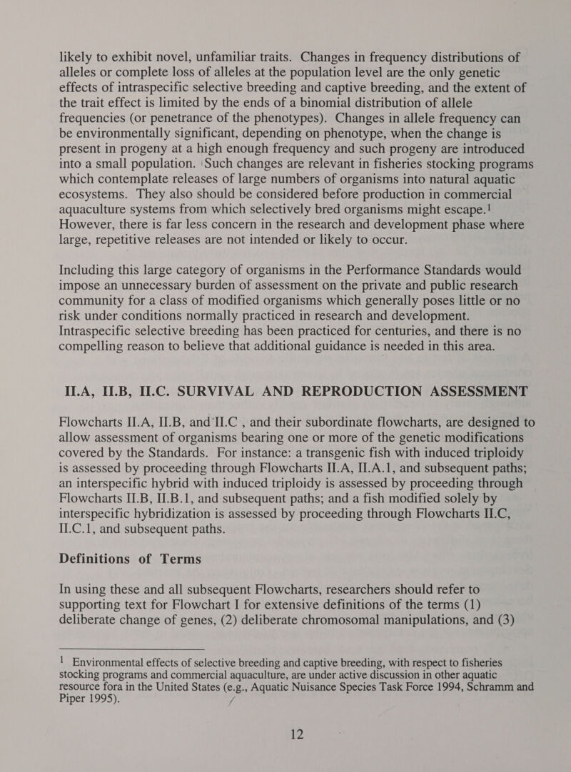alleles or complete loss of alleles at the population level are the only genetic effects of intraspecific selective breeding and captive breeding, and the extent of the trait effect is limited by the ends of a binomial distribution of allele frequencies (or penetrance of the phenotypes). Changes in allele frequency can be environmentally significant, depending on phenotype, when the change is present in progeny at a high enough frequency and such progeny are introduced into a small population. ‘Such changes are relevant in fisheries stocking programs which contemplate releases of large numbers of organisms into natural aquatic ecosystems. They also should be considered before production in commercial aquaculture systems from which selectively bred organisms might escape. ! However, there is far less concern in the research and development phase where large, repetitive releases are not intended or likely to occur. Including this large category of organisms in the Performance Standards would impose an unnecessary burden of assessment on the private and public research community for a class of modified organisms which generally poses little or no risk under conditions normally practiced in research and development. Intraspecific selective breeding has been practiced for centuries, and there is no compelling reason to believe that additional guidance is needed in this area. ILA, U.B, U.C. SURVIVAL AND REPRODUCTION ASSESSMENT Flowcharts II.A, II.B, and II.C , and their subordinate flowcharts, are designed to allow assessment of organisms bearing one or more of the genetic modifications covered by the Standards. For instance: a transgenic fish with induced triploidy is assessed by proceeding through Flowcharts II.A, II.A.1, and subsequent paths; an interspecific hybrid with induced triploidy is assessed by proceeding through Flowcharts II.B, II.B.1, and subsequent paths; and a fish modified solely by interspecific hybridization is assessed by proceeding through Flowcharts II.C, II.C.1, and subsequent paths. Definitions of Terms In using these and all subsequent Flowcharts, researchers should refer to supporting text for Flowchart I for extensive definitions of the terms (1) deliberate change of genes, (2) deliberate chromosomal manipulations, and (3) | Environmental effects of selective breeding and captive breeding, with respect to fisheries stocking programs and commercial aquaculture, are under active discussion in other aquatic resource fora in the United States (e.g., Aquatic Nuisance Species Task Force 1994, Schramm and Piper 1995), / 12