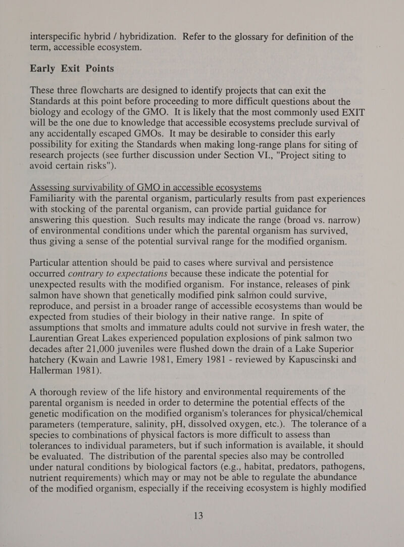interspecific hybrid / hybridization. Refer to the glossary for definition of the term, accessible ecosystem. Early Exit Points These three flowcharts are designed to identify projects that can exit the Standards at this point before proceeding to more difficult questions about the biology and ecology of the GMO. It is likely that the most commonly used EXIT will be the one due to knowledge that accessible ecosystems preclude survival of any accidentally escaped GMOs. It may be desirable to consider this early possibility for exiting the Standards when making long-range plans for siting of research projects (see further discussion under Section VI., Project siting to avoid certain risks). Assessing survivability of GMO in accessible ecosystems Familiarity with the parental organism, particularly results from past experiences with stocking of the parental organism, can provide partial guidance for answering this question. Such results may indicate the range (broad vs. narrow) of environmental conditions under which the parental organism has survived, thus giving a sense of the potential survival range for the modified organism. Particular attention should be paid to cases where survival and persistence occurred contrary to expectations because these indicate the potential for unexpected results with the modified organism. For instance, releases of pink salmon have shown that genetically modified pink salmon could survive, reproduce, and persist in a broader range of accessible ecosystems than would be expected from studies of their biology in their native range. In spite of assumptions that smolts and immature adults could not survive in fresh water, the Laurentian Great Lakes experienced population explosions of pink salmon two decades after 21,000 juveniles were flushed down the drain of a Lake Superior hatchery (Kwain and Lawrie 1981, Emery 1981 - reviewed by Kapuscinski and Hallerman 1981). A thorough review of the life history and environmental requirements of the parental organism is needed in order to determine the potential effects of the genetic modification on the modified organism's tolerances for physical/chemical parameters (temperature, salinity, pH, dissolved oxygen, etc.). The tolerance of a species to combinations of physical factors is more difficult to assess than tolerances to individual parameters, but if such information is available, it should be evaluated. The distribution of the parental species also may be controlled under natural conditions by biological factors (e.g., habitat, predators, pathogens, nutrient requirements) which may or may not be able to regulate the abundance of the modified organism, especially if the receiving ecosystem is highly modified