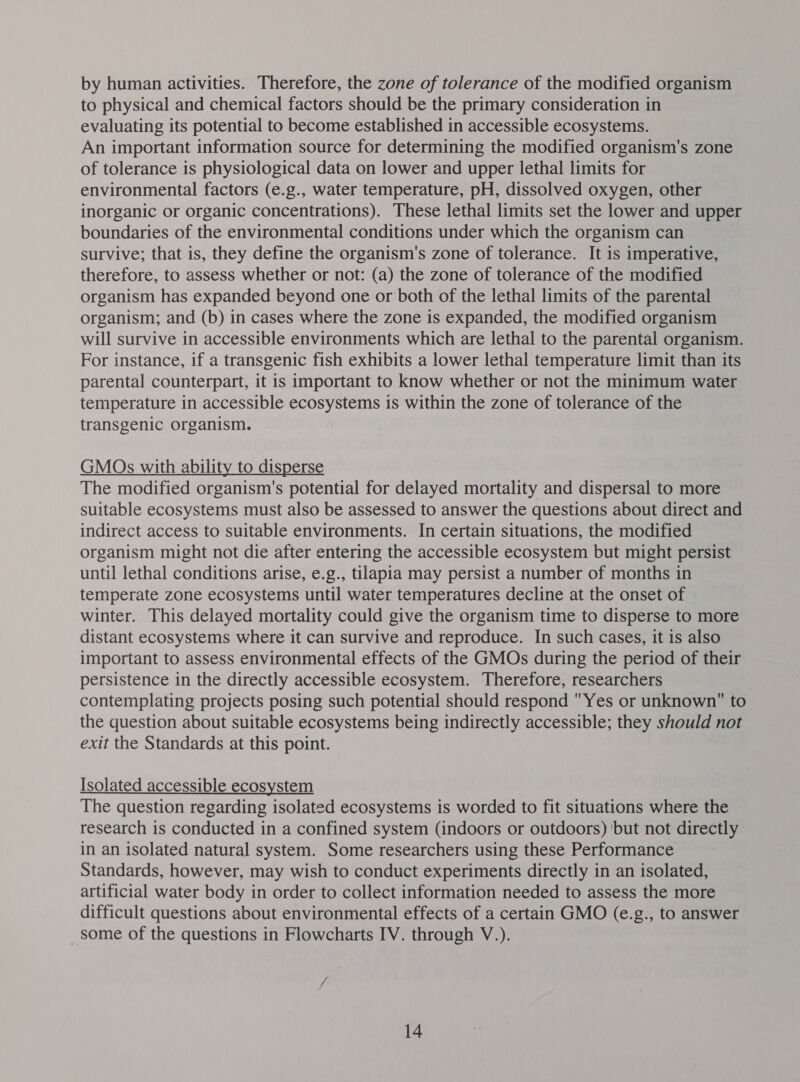 by human activities. Therefore, the zone of tolerance of the modified organism to physical and chemical factors should be the primary consideration in evaluating its potential to become established in accessible ecosystems. An important information source for determining the modified organism's zone of tolerance is physiological data on lower and upper lethal limits for environmental factors (e.g., water temperature, pH, dissolved oxygen, other inorganic or organic concentrations). These lethal limits set the lower and upper boundaries of the environmental conditions under which the organism can survive; that is, they define the organism's zone of tolerance. It is imperative, therefore, to assess whether or not: (a) the zone of tolerance of the modified organism has expanded beyond one or both of the lethal limits of the parental organism; and (b) in cases where the zone is expanded, the modified organism will survive in accessible environments which are lethal to the parental organism. For instance, if a transgenic fish exhibits a lower lethal temperature limit than its parental counterpart, it is important to know whether or not the minimum water temperature in accessible ecosystems is within the zone of tolerance of the transgenic organism. GMOs with ability to disperse The modified organism's potential for delayed mortality and dispersal to more suitable ecosystems must also be assessed to answer the questions about direct and indirect access to suitable environments. In certain situations, the modified organism might not die after entering the accessible ecosystem but might persist until lethal conditions arise, e.g., tilapia may persist a number of months in temperate zone ecosystems until water temperatures decline at the onset of winter. This delayed mortality could give the organism time to disperse to more distant ecosystems where it can survive and reproduce. In such cases, it is also important to assess environmental effects of the GMOs during the period of their persistence in the directly accessible ecosystem. Therefore, researchers contemplating projects posing such potential should respond Yes or unknown to the question about suitable ecosystems being indirectly accessible; they should not exit the Standards at this point. Isolated accessible ecosystem The question regarding isolated ecosystems is worded to fit situations where the research is conducted in a confined system (indoors or outdoors) ‘but not directly in an isolated natural system. Some researchers using these Performance Standards, however, may wish to conduct experiments directly in an isolated, artificial water body in order to collect information needed to assess the more difficult questions about environmental effects of a certain GMO (e.g., to answer some of the questions in Flowcharts IV. through V.).