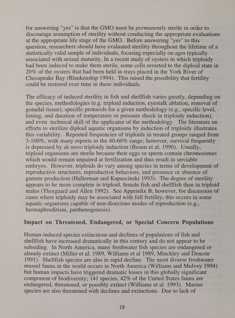 for answering yes is that the GMO must be permanently sterile in order to discourage assumption of sterility without conducting the appropriate evaluations at the appropriate life stage of the GMO. Before answering yes to this question, researchers should have evaluated sterility throughout the lifetime of a statistically valid sample of individuals, focusing especially on ages typically associated with sexual maturity. In a recent study of oysters in which triploidy had been induced to make them sterile, some cells reverted to the diploid state in 20% of the oysters that had been held in trays placed in the York River of Chesapeake Bay (Blankenship 1994). This raised the possibility that fertility could be restored over time in these individuals. The efficacy of induced sterility in fish and shellfish varies greatly, depending on the species, methodologies (e.g. triploid induction, eyestalk ablation, removal of gonadal tissue), specific protocols for a given methodology (e.g., specific level, timing, and duration of temperature or pressure shock in triploidy induction), and even technical skill of the applicator of the methodology. The literature on efforts to sterilize diploid aquatic organisms by induction of triploidy illustrates this variability. Reported frequencies of triploids in treated groups ranged from 3-100%, with many reports in the 40-60% range; however, survival frequently is depressed by de novo triploidy induction (Ihssen et al. 1990). Usually, triploid organisms are sterile because their eggs or sperm contain chromosomes which would remain unpaired at fertilization and thus result in unviable embryos. However, triploids do vary among species in terms of development of reproductive structures, reproductive behaviors, and presence or absence of gamete production (Hallerman and Kapuscinski 1993). The degree of sterility appears to be more complete in triploid, female fish and shellfish than in triploid males (Thorgaard and Allen 1992). See Appendix B, however, for discussion of cases where triploidy may be associated with full fertility; this occurs in some aquatic organisms capable of non-dioecious modes of reproduction (e.g., hermaphroditism, parthenogenesis). Impact on Threatened, Endangered, or Special Concern Populations Human-induced species extinctions and declines of populations of fish and shellfish have increased dramatically in this century and do not appear to be subsiding. In North America, many freshwater fish species are endangered or already extinct (Miller et al. 1989, Williams et al 1989, Minckley and Deacon 1991). Shellfish species are also in rapid decline. The most diverse freshwater mussel fauna in the world occurs in North America (Williams and Mulvey 1994) but human impacts have triggered dramatic losses in this globally significant component of biodiversity; 141 species, 42% of the United States fauna are endangered, threatened, or possibly extinct (Williams et al. 1993). Marine species are also threatened with declines and extinctions. Due to lack of