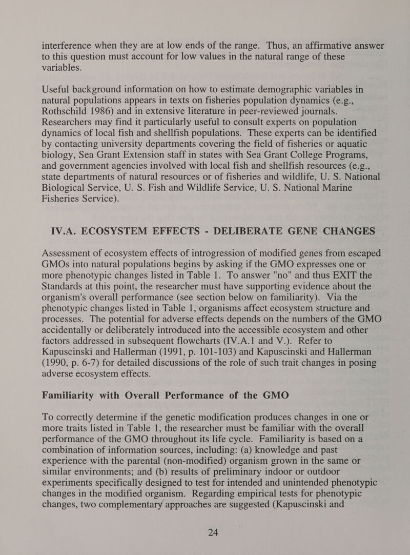 interference when they are at low ends of the range. Thus, an affirmative answer to this question must account for low values in the natural range of these variables. Useful background information on how to estimate demographic variables in natural populations appears in texts on fisheries population dynamics (e.g., Rothschild 1986) and in extensive literature in peer-reviewed journals. Researchers may find it particularly useful to consult experts on population dynamics of local fish and shellfish populations. These experts can be identified by contacting university departments covering the field of fisheries or aquatic biology, Sea Grant Extension staff in states with Sea Grant College Programs, and government agencies involved with local fish and shellfish resources (e.g., state departments of natural resources or of fisheries and wildlife, U. S. National Biological Service, U. S. Fish and Wildlife Service, U. S. National Marine Fisheries Service). IV.A. ECOSYSTEM EFFECTS - DELIBERATE GENE CHANGES Assessment of ecosystem effects of introgression of modified genes from escaped GMOs into natural populations begins by asking if the GMO expresses one or more phenotypic changes listed in Table 1. To answer no and thus EXIT the Standards at this point, the researcher must have supporting evidence about the organism's overall performance (see section below on familiarity). Via the phenotypic changes listed in Table 1, organisms affect ecosystem structure and processes. The potential for adverse effects depends on the numbers of the GMO accidentally or deliberately introduced into the accessible ecosystem and other factors addressed in subsequent flowcharts ([V.A.1 and V.). Refer to Kapuscinski and Hallerman (1991, p. 101-103) and Kapuscinski and Hallerman (1990, p. 6-7) for detailed discussions of the role of such trait changes in posing adverse ecosystem effects. Familiarity with Overall Performance of the GMO To correctly determine if the genetic modification produces changes in one or more traits listed in Table 1, the researcher must be familiar with the overall performance of the GMO throughout its life cycle. Familiarity is based on a combination of information sources, including: (a) knowledge and past experience with the parental (non-modified) organism grown in the same or similar environments; and (b) results of preliminary indoor or outdoor experiments specifically designed to test for intended and unintended phenotypic changes in the modified organism. Regarding empirical tests for phenotypic changes, two complementary approaches are suggested (Kapuscinski and