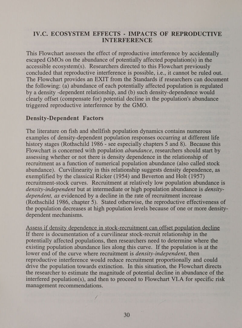IV.C. ECOSYSTEM EFFECTS - IMPACTS OF REPRODUCTIVE INTERFERENCE This Flowchart assesses the effect of reproductive interference by accidentally escaped GMOs on the abundance of potentially affected population(s) in the accessible ecosystem(s). Researchers directed to this Flowchart previously concluded that reproductive interference is possible, i.e., it cannot be ruled out. The Flowchart provides an EXIT from the Standards if researchers can document the following: (a) abundance of each potentially affected population is regulated by a density -dependent relationship, and (b) such density-dependence would clearly offset (compensate for) potential decline in the population's abundance triggered reproductive interference by the GMO. Density-Dependent Factors The literature on fish and shellfish population dynamics contains numerous examples of density-dependent population responses occurring at different life history stages (Rothschild 1986 - see especially chapters 5 and 8). Because this Flowchart is concerned with population abundance, researchers should start by assessing whether or not there is density dependence in the relationship of recruitment as a function of numerical population abundance (also called stock abundance). Curvilinearity in this relationship suggests density dependence, as exemplified by the classical Ricker (1954) and Beverton and Holt (1957) recruitment-stock curves. Recruitment at relatively low population abundance is density-independent but at intermediate or high population abundance is density- dependent, as evidenced by a decline in the rate of recruitment increase (Rothschild 1986, chapter 5). Stated otherwise, the reproductive effectiveness of the population decreases at high population levels because of one or more density- dependent mechanisms. Assess if density dependence in stock-recruitment can offset population decline If there is documentation of a curvilinear stock-recruit relationship in the potentially affected populations, then researchers need to determine where the existing population abundance lies along this curve. If the population is at the lower end of the curve where recruitment is density-independent, then reproductive interference would reduce recruitment proportionally and could drive the population towards extinction. In this situation, the Flowchart directs the researcher to estimate the magnitude of potential decline in abundance of the interfered population(s), and then to proceed to Flowchart VI.A for specific risk management recommendations.