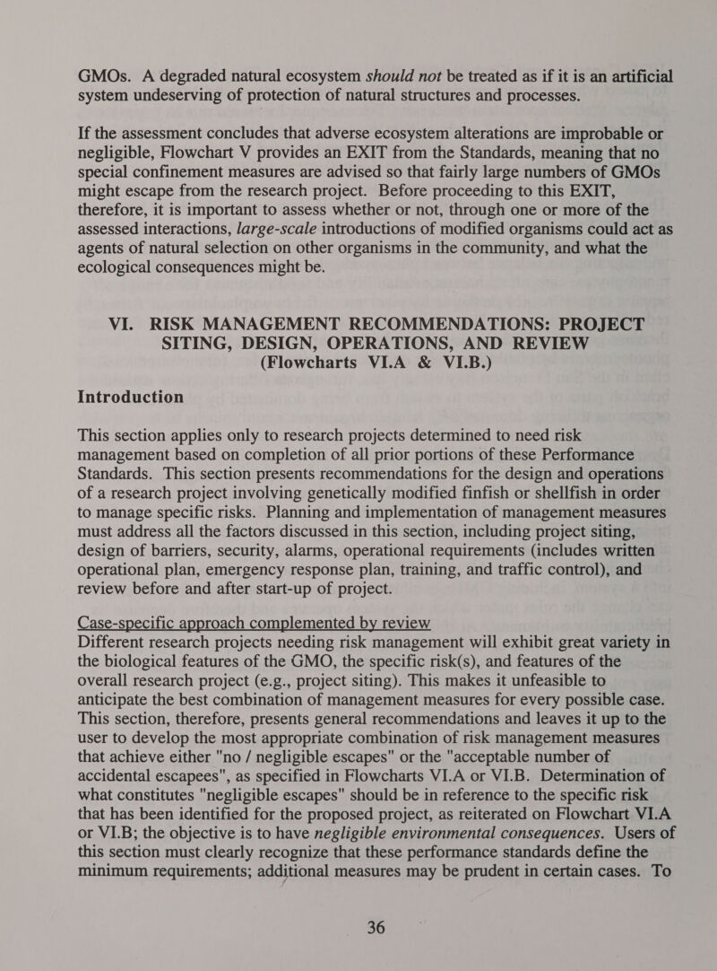 GMOs. A degraded natural ecosystem should not be treated as if it is an artificial system undeserving of protection of natural structures and processes. If the assessment concludes that adverse ecosystem alterations are improbable or negligible, Flowchart V provides an EXIT from the Standards, meaning that no special confinement measures are advised so that fairly large numbers of GMOs might escape from the research project. Before proceeding to this EXIT, therefore, it is important to assess whether or not, through one or more of the assessed interactions, large-scale introductions of modified organisms could act as agents of natural selection on other organisms in the community, and what the ecological consequences might be. VI. RISK MANAGEMENT RECOMMENDATIONS: PROJECT SITING, DESIGN, OPERATIONS, AND REVIEW (Flowcharts VI.A &amp; VI.B.) Introduction This section applies only to research projects determined to need risk management based on completion of all prior portions of these Performance Standards. This section presents recommendations for the design and operations of a research project involving genetically modified finfish or shellfish in order to manage specific risks. Planning and implementation of management measures must address all the factors discussed in this section, including project siting, design of barriers, security, alarms, operational requirements (includes written operational plan, emergency response plan, training, and traffic control), and review before and after start-up of project. Case-specific approach complemented by review Different research projects needing risk management will exhibit great variety in the biological features of the GMO, the specific risk(s), and features of the overall research project (e.g., project siting). This makes it unfeasible to anticipate the best combination of management measures for every possible case. This section, therefore, presents general recommendations and leaves it up to the user to develop the most appropriate combination of risk management measures that achieve either no / negligible escapes or the acceptable number of accidental escapees, as specified in Flowcharts VI.A or VI.B. Determination of what constitutes negligible escapes should be in reference to the specific risk that has been identified for the proposed project, as reiterated on Flowchart VI.A or VI.B; the objective is to have negligible environmental consequences. Users of this section must clearly recognize that these performance standards define the minimum requirements; additional measures may be prudent in certain cases. To