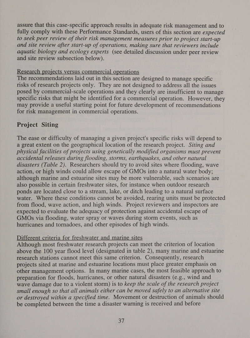 assure that this case-specific approach results in adequate risk management and to fully comply with these Performance Standards, users of this section are expected to seek peer review of their risk management measures prior to project start-up and site review after start-up of operations, making sure that reviewers include aquatic biology and ecology experts (see detailed discussion under peer review and site review subsection below). Research projects versus commercial operations The recommendations laid out in this section are designed to manage specific risks of research projects only. They are not designed to address all the issues posed by commercial-scale operations and they clearly are insufficient to manage specific risks that might be identified for a commercial operation. However, they may provide a useful starting point for future development of recommendations for risk management in commercial operations. Project Siting The ease or difficulty of managing a given project's specific risks will depend to a great extent on the geographical location of the research project. Siting and physical facilities of projects using genetically modified organisms must prevent accidental releases during flooding, storms, earthquakes, and other natural disasters (Table 2). Researchers should try to avoid sites where flooding, wave action, or high winds could allow escape of GMOs into a natural water body; although marine and estuarine sites may be more vulnerable, such scenarios are also possible in certain freshwater sites, for instance when outdoor research ponds are located close to a stream, lake, or ditch leading to a natural surface water. Where these conditions cannot be avoided, rearing units must be protected from flood, wave action, and high winds. Project reviewers and inspectors are expected to evaluate the adequacy of protection against accidental escape of GMOs via flooding, water spray or waves during storm events, such as hurricanes and tornadoes, and other episodes of high winds. Different criteria for freshwater and marine sites Although most freshwater research projects can meet the criterion of location above the 100 year flood level (designated in table 2), many marine and estuarine research stations cannot meet this same criterion. Consequently, research projects sited at marine and estuarine locations must place greater emphasis on other management options. In many marine cases, the most feasible approach to preparation for floods, hurricanes, or other natural disasters (e.g., wind and wave damage due to a violent storm) is to keep the scale of the research project small enough so that all animals either can be moved safely to an alternative site or destroyed within a specified time. Movement or destruction of animals should be completed between the time a disaster warning is received and before a),