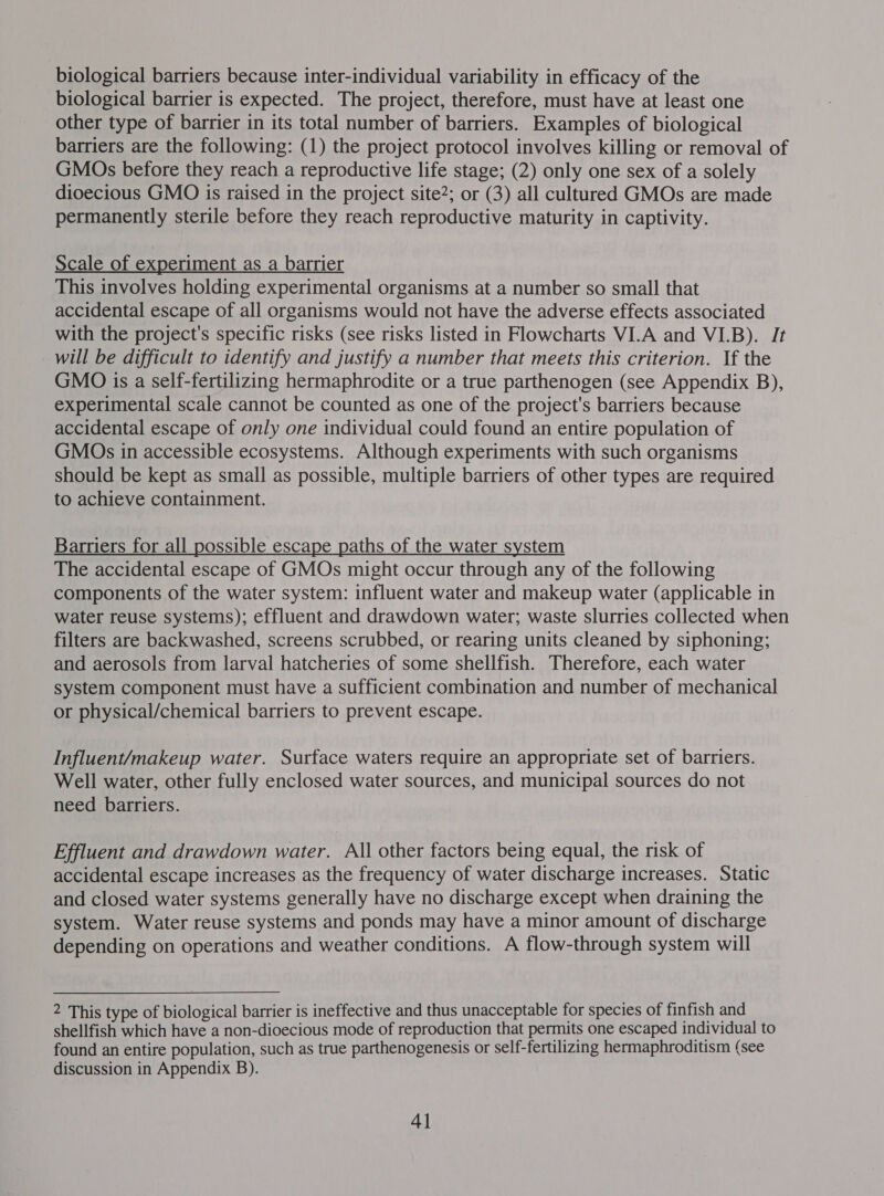 biological barriers because inter-individual variability in efficacy of the biological barrier is expected. The project, therefore, must have at least one other type of barrier in its total number of barriers. Examples of biological barriers are the following: (1) the project protocol involves killing or removal of GMOs before they reach a reproductive life stage; (2) only one sex of a solely dioecious GMO is raised in the project site?; or (3) all cultured GMOs are made permanently sterile before they reach reproductive maturity in captivity. Scale of experiment as a barrier This involves holding experimental organisms at a number so small that accidental escape of all organisms would not have the adverse effects associated with the project's specific risks (see risks listed in Flowcharts VI.A and VI.B). It will be difficult to identify and justify a number that meets this criterion. If the GMO is a self-fertilizing hermaphrodite or a true parthenogen (see Appendix B), experimental scale cannot be counted as one of the project's barriers because accidental escape of only one individual could found an entire population of GMOs in accessible ecosystems. Although experiments with such organisms should be kept as small as possible, multiple barriers of other types are required to achieve containment. Barriers for all possible escape paths of the water system The accidental escape of GMOs might occur through any of the following components of the water system: influent water and makeup water (applicable in water reuse systems); effluent and drawdown water; waste slurries collected when filters are backwashed, screens scrubbed, or rearing units cleaned by siphoning; and aerosols from larval hatcheries of some shellfish. Therefore, each water system component must have a sufficient combination and number of mechanical or physical/chemical barriers to prevent escape. Influent/makeup water. Surface waters require an appropriate set of barriers. Well water, other fully enclosed water sources, and municipal sources do not need barriers. Effluent and drawdown water. All other factors being equal, the risk of accidental escape increases as the frequency of water discharge increases. Static and closed water systems generally have no discharge except when draining the system. Water reuse systems and ponds may have a minor amount of discharge depending on operations and weather conditions. A flow-through system will 2 This type of biological barrier is ineffective and thus unacceptable for species of finfish and shellfish which have a non-dioecious mode of reproduction that permits one escaped individual to found an entire population, such as true parthenogenesis or self-fertilizing hermaphroditism (see discussion in Appendix B).