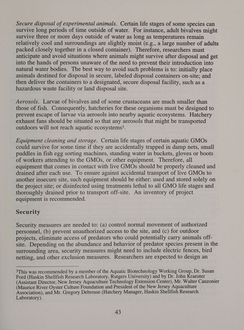 Secure disposal of experimental animals. Certain life stages of some species can survive long periods of time outside of water. For instance, adult bivalves might survive three or more days outside of water as long as temperatures remain relatively cool and surroundings are slightly moist (e.g., a large number of adults packed closely together in a closed container). Therefore, researchers must anticipate and avoid situations where animals might survive after disposal and get into the hands of persons unaware of the need to prevent their introduction into natural water bodies. The best way to avoid such problems is to: initially place animals destined for disposal in secure, labeled disposal containers on-site; and then deliver the containers to a designated, secure disposal facility, such as a hazardous waste facility or land disposal site. Aerosols. Larvae of bivalves and of some crustaceans are much smaller than those of fish. Consequently, hatcheries for these organisms must be designed to prevent escape of larvae via aerosols into nearby aquatic ecosystems. Hatchery exhaust fans should be situated so that any aerosols that might be transported outdoors will not reach aquatic ecosystems3. Equipment cleaning and storage. Certain life stages of certain aquatic GMOs could survive for some time if they are accidentally trapped in damp nets, small puddles in fish egg sorting machines, standing water in buckets, gloves or boots of workers attending to the GMOs, or other equipment. Therefore, all equipment that comes in contact with live GMOs should be properly cleaned and drained after each use. To ensure against accidental transport of live GMOs to another insecure site, such equipment should be either: used and stored solely on the project site; or disinfected using treatments lethal to all GMO life stages and thoroughly drained prior to transport off-site. An inventory of project equipment is recommended. Security Security measures are needed to: (a) control normal movement of authorized personnel, (b) prevent unauthorized access to the site, and (c) for outdoor projects, eliminate access of predators who could potentially carry animals off- site. Depending on the abundance and behavior of predator species present in the surrounding area, security measures might need to include electric fences, bird netting, and other exclusion measures. Researchers are expected to design an 3This was recommended by a member of the Aquatic Biotechnology Working Group, Dr. Susan Ford (Haskin Shellfish Research Laboratory, Rutgers University) and by Dr. John Kraeuter (Assistant Director, New Jersey Aquaculture Technology Extension Center), Mr. Walter Canzonier (Maurice River Oyster Culture Foundation and President of the New Jersey Aquaculture Association), and Mr. Gregory Debrosse (Hatchery Manager, Haskin Shellfish Research Laboratory).