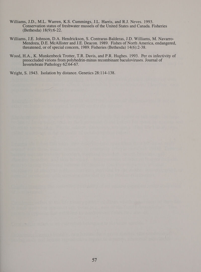 Conservation status of freshwater mussels of the United States and Canada. Fisheries (Bethesda) 18(9):6-22. Williams, J.E. Johnson, D.A. Hendrickson, S. Contraras-Balderas, J.D. Williams, M. Navarro- Mendoza, D.E. McAllister and J.E. Deacon. 1989. Fishes of North America, endangered, threatened, or of special concern, 1989. Fisheries (Bethesda) 14(6):2-38. Wood, H.A., K. Munkenbeck Trotter, T.R. Davis, and P.R. Hughes. 1993. Per os infectivity of preoccluded virions from polyhedrin-minus recombinant baculoviruses. Journal of Invertebrate Pathology 62:64-67. Wright, S. 1943. Isolation by distance. Genetics 28:114-138. a)