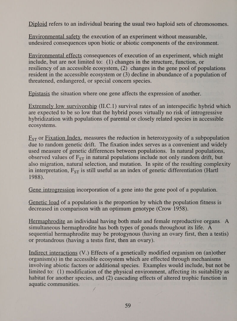 Diploid refers to an individual bearing the usual two haploid sets of chromosomes. Environmental safety the execution of an experiment without measurable, undesired consequences upon biotic or abiotic components of the environment. Environmental effects consequences of execution of an experiment, which might include, but are not limited to: (1) changes in the structure, function, or resiliency of an accessible ecosystem, (2) changes in the gene pool of populations resident in the accessible ecosystem or (3) decline in abundance of a population of threatened, endangered, or special concern species. Epistasis the situation where one gene affects the expression of another. Extremely low survivorship (II.C.1) survival rates of an interspecific hybrid which are expected to be so low that the hybrid poses virtually no risk of introgressive hybridization with populations of parental or closely related species in accessible ecosystems. F.7 or Fixation Index, measures the reduction in heterozygosity of a subpopulation due to random genetic drift. The fixation index serves as a convenient and widely used measure of genetic differences between populations. In natural populations, observed values of Foz in natural populations include not only random drift, but also migration, natural selection, and mutation. In spite of the resulting complexity in interpretation, For is still useful as an index of genetic differentiation (Hartl 1988). Gene introgression incorporation of a gene into the gene pool of a population. Genetic load of a population is the proportion by which the population fitness is decreased in comparison with an optimum genotype (Crow 1958). Hermaphrodite an individual having both male and female reproductive organs. A simultaneous hermaphrodite has both types of gonads throughout its life. A sequential hermaphrodite may be protogynous (having an ovary first, then a testis) or protandrous (having a testis first, then an ovary). Indirect interactions (V.) Effects of a genetically modified organism on (an)other organism(s) in the accessible ecosystem which are effected through mechanisms involving abiotic factors or additional species. Examples would include, but not be limited to: (1) modification of the physical environment, affecting its suitability as habitat for another species, and (2) cascading effects of altered trophic function in aquatic communities. 39