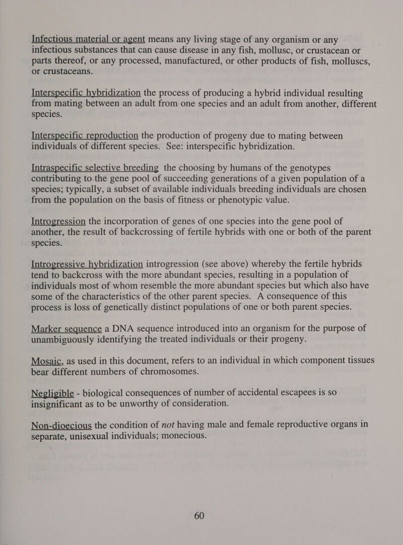 Infectious material or agent means any living stage of any organism or any infectious substances that can cause disease in any fish, mollusc, or crustacean or parts thereof, or any processed, manufactured, or other products of fish, molluscs, or crustaceans. Interspecific hybridization the process of producing a hybrid individual resulting from mating between an adult from one species and an adult from another, different species. Interspecific reproduction the production of progeny due to mating between individuals of different species. See: interspecific hybridization. Intraspecific selective breeding the choosing by humans of the genotypes contributing to the gene pool of succeeding generations of a given population of a species; typically, a subset of available individuals breeding individuals are chosen from the population on the basis of fitness or phenotypic value. Introgression the incorporation of genes of one species into the gene pool of another, the result of backcrossing of fertile hybrids with one or both of the parent species. Introgressive hybridization introgression (see above) whereby the fertile hybrids tend to backcross with the more abundant species, resulting in a population of individuals most of whom resemble the more abundant species but which also have some of the characteristics of the other parent species. A consequence of this process is loss of genetically distinct populations of one or both parent species. Marker sequence a DNA sequence introduced into an organism for the purpose of unambiguously identifying the treated individuals or their progeny. Mosaic, as used in this document, refers to an individual in which component tissues bear different numbers of chromosomes. Negligible - biological consequences of number of accidental escapees is so insignificant as to be unworthy of consideration. Non-dioecious the condition of not having male and female reproductive organs in separate, unisexual individuals; monecious.