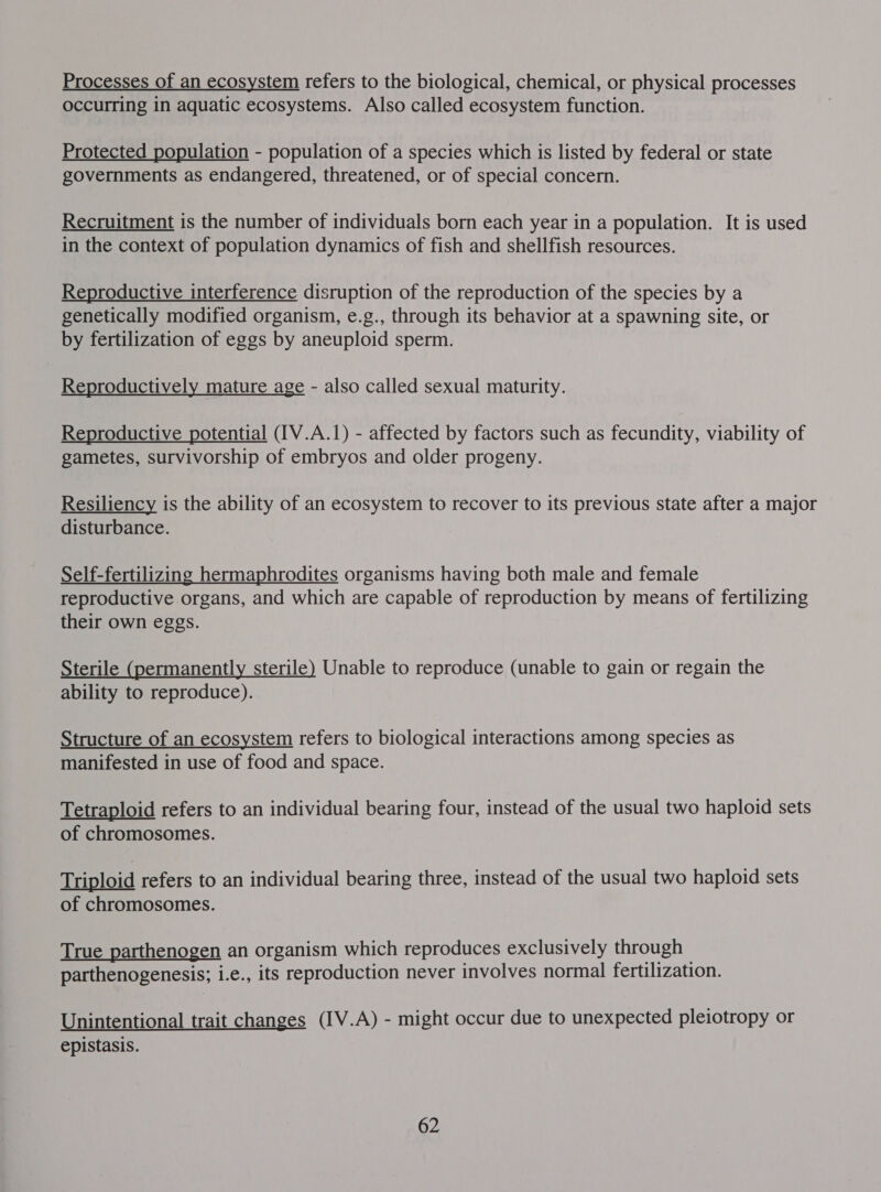 Processes of an ecosystem refers to the biological, chemical, or physical processes occurring in aquatic ecosystems. Also called ecosystem function. Protected population - population of a species which is listed by federal or state governments as endangered, threatened, or of special concern. Recruitment is the number of individuals born each year in a population. It is used in the context of population dynamics of fish and shellfish resources. Reproductive interference disruption of the reproduction of the species by a genetically modified organism, e.g., through its behavior at a spawning site, or by fertilization of eggs by aneuploid sperm. Reproductively mature age - also called sexual maturity. Reproductive potential (IV.A.1) - affected by factors such as fecundity, viability of gametes, survivorship of embryos and older progeny. Resiliency is the ability of an ecosystem to recover to its previous state after a major disturbance. Self-fertilizing hermaphrodites organisms having both male and female reproductive organs, and which are capable of reproduction by means of fertilizing their own eggs. Sterile (permanently sterile) Unable to reproduce (unable to gain or regain the ability to reproduce). Structure of an ecosystem refers to biological interactions among species as manifested in use of food and space. Tetraploid refers to an individual bearing four, instead of the usual two haploid sets of chromosomes. Triploid refers to an individual bearing three, instead of the usual two haploid sets of chromosomes. True parthenogen an organism which reproduces exclusively through parthenogenesis; i.e., its reproduction never involves normal fertilization. Unintentional trait changes (IV.A) - might occur due to unexpected pleiotropy or epistasis.