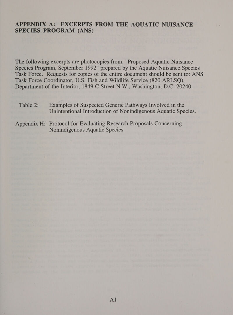 APPENDIX A: EXCERPTS FROM THE AQUATIC NUISANCE SPECIES PROGRAM (ANS) The following excerpts are photocopies from, Proposed Aquatic Nuisance Species Program, September 1992 prepared by the Aquatic Nuisance Species Task Force. Requests for copies of the entire document should be sent to: ANS Task Force Coordinator, U.S. Fish and Wildlife Service (820 ARLSQ), Department of the Interior, 1849 C Street N.W., Washington, D.C. 20240. Table, 2: Examples of Suspected Generic Pathways Involved in the Unintentional Introduction of Nonindigenous Aquatic Species. Appendix H: Protocol for Evaluating Research Proposals Concerning Nonindigenous Aquatic Species. Al