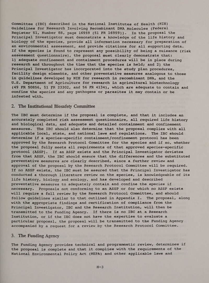 Guidelines for Research Involving Recombinant DNA Molecules (Federal Register Sl, Number 88, page 16959 (51 FR 16959)). In the proposal the Principal Investigator must demonstrate a knowledge of the life history and biology of the species, provide all information necessary for preparation of an environmental assessment, and provide citations for all supporting data. If the species is found to represent any possibility of being a nuisance (risk assessment questionnaire), the proposal must clearly demonstrate that: 1) adequate confinement and containment procedures will be in place during research and throughout the time that the species is held; and 2) the Principal Investigator has incorporated into the study plan procedures, facility design elements, and other preventative measures analogous to those in guidelines developed by NIH for research in recombinant DNA, and the U.S. Department of Agriculture for research in agricultural biotechnology (49 FR SO8S6, S1 FR 23302, and S6 FR 4134), which are adequate to contain and confine the species and any pathogens or parasites it may contain or be infested with. 2. The Institutional Biosafety Committee The IBC must determine if the proposal is complete, and that it includes an accurately completed risk assessment questionnaire, all required life history and biological data, and adequate and detailed containment and confinement measures. The IBC should also determine that the proposal complies with all applicable local, state, and national laws and regulations. The IBC should determine if a species-specific containment/confinement protocol has been approved by the Research Protocol Committee for the species and if so, whether the proposal fully meets all requirements of that approved species-specific protocol (ASSP). If an ASSP exists and the Principal Investigator deviates from that ASSP, the IBC should ensure that the differences and the substituted preventative measures are clearly described, since a further review and approval of the proposal by the Research Protocol Committee will be required. If no ASSP exists, the IBC must be assured that the Principal Investigator has conducted a thorough literature review on the species, is knowledgeable of its life history, biology and ecology, and has developed and described preventative measures to adequately contain and confine the species if necessary. Proposals not conforming to an ASSP or for which no ASSP exists will require a full review by the Research Protocol Committee, and should follow guidelines similar to that outlined in Appendix I. The proposal, along with the appropriate findings and certification of compliance from the Principal Investigator, IBC and the Research Institution, will then be transmitted to the Funding Agency. If there is no IBC at a Research Institution, or if the IBC does not have the expertise to evaluate a particular proposal, the proposal will be transmitted to the Funding Agency accompanied by a request for a review by the Research Protocol Committee. 3. The Funding Agency The Funding Agency provides technical and programmatic review, determines if the proposal is complete and that it complies with the requirements of the National Environmental Policy Act (NEPA) and other applicable laws and H=3