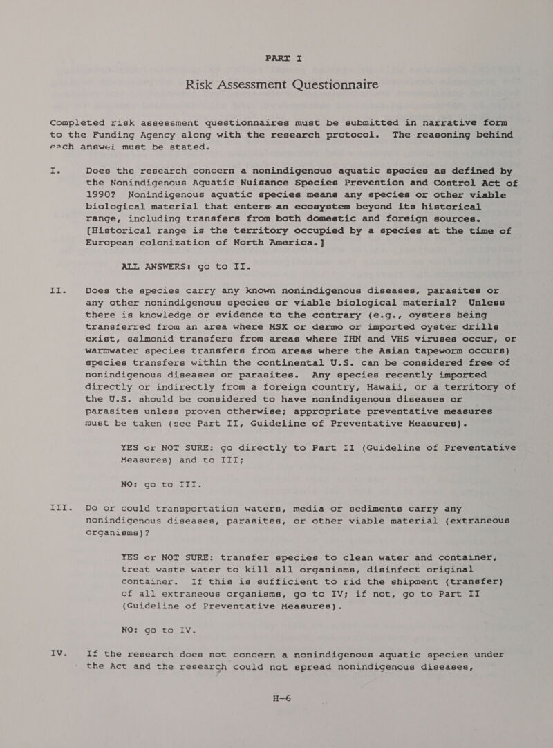 Risk Assessment Questionnaire a Dei n i Tg a IV. Does the research concern a nonindigenous aquatic species as defined by the Nonindigenous Aquatic Nuisance Species Prevention and Control Act of 19902 Nonindigenous aquatic species means any species or other viable biological material that enters: an ecosystem beyond its historical range, including transfers from both domestic and foreign sources. (Historical range is the territory occupied by a species at the time of European colonization of North America. ] ALL ANSWERS: go to II. Does the species carry any known nonindigenous diseases, parasites or any other nonindigenous species or viable biological material? Unless there is knowledge or evidence to the contrary (e.g., oysters being transferred from an area where MSX or dermo or imported oyster drills exist, galmonid transfers from areas where IHN and VHS viruses occur, or warmwater species transfers from areas where the Asian tapeworm occurs) species transfers within the continental U.S. can be considered free of nonindigenous diseases or parasites. Any species recently imported directly or indirectly from a foreign country, Hawaii, or a territory of the U.S. should be considered to have nonindigenous diseases or parasites unless proven otherwise; appropriate preventative measures must be taken (see Part II, Guideline of Preventative Measures). YES or NOT SURE: go directly to Part II (Guideline of Preventative Measures) and to III; NO&lt;* 90 toil. Do or could transportation waters, media or sediments carry any nonindigenous diseases, parasites, or other viable material (extraneous organisms)? YES or NOT SURE: transfer species to clean water and container, treat waste water to kill all organisms, disinfect original container. If this is sufficient to rid the shipment (transfer) of all extraneous organisms, go to IV; if not, go to Part II (Guideline of Preventative Measures). NO: go to IV. If the research does not concern a nonindigenous aquatic species under the Act and the research could not spread nonindigenous diseases, H-6