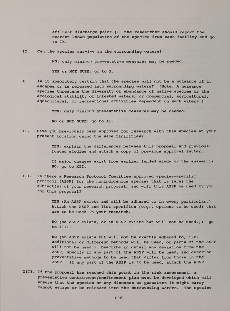 IX. XI. » GO effluent discharge point.): the researcher should report the nearest known population of the species from each facility and go to-=Ix- Can the species survive in the surrounding waters? NO: only minimum preventative measures may be needed. YES or NOT SURE: go to X. Is it absolutely certain that the species will not be a nuisance if it escapes. or is released into surrounding waters? {Note: A nuisance species threatens the diversity of abundance of native species or the ecological stability of infested waters, or commercial, agricultural, aquacultural, or recreational activities dependent on such waters. ] YES: only minimum preventative measures may be needed. NO or NOT SURE: go to XI. Have you previously been approved for research with this species at your present location using the same facilities? YES: explain the differences between this proposal and previous funded studies and attach a copy of previous approval letter. If major changes exist from earlier funded study or the answer is NO: go to XII. Is there a Research Protocol Committee approved species-specific protocol (ASSP) for the nonindigenous species that is (are) the subject(s) of your research proposal, and will this ASSP be used by you for this proposal? YES (An ASSP exists and will be adhered to in every particular.) Attach the ASSP and list specifics (e.g., options to be used) that are to be used in your research. NO (No ASSP exists, or an ASSP exists but will not be used.): go COMA ici NO (An ASSP exists but will not be exactly adhered to, i.e-~ additional or different methods will be used, or parts of the ASSP will not be used.) Describe in detail any deviation from the ASSP, specify if any part of the ASSP will be used, and describe preventative methods to be used that differ from those in the ASSP. If any part of the ASSP is to be used, attach the ASSP. preventative containment/confinement plan must be developed which will ensure that the species or any diseases or parasites it might carry cannot escape or be released into the surrounding waters. The species H-8