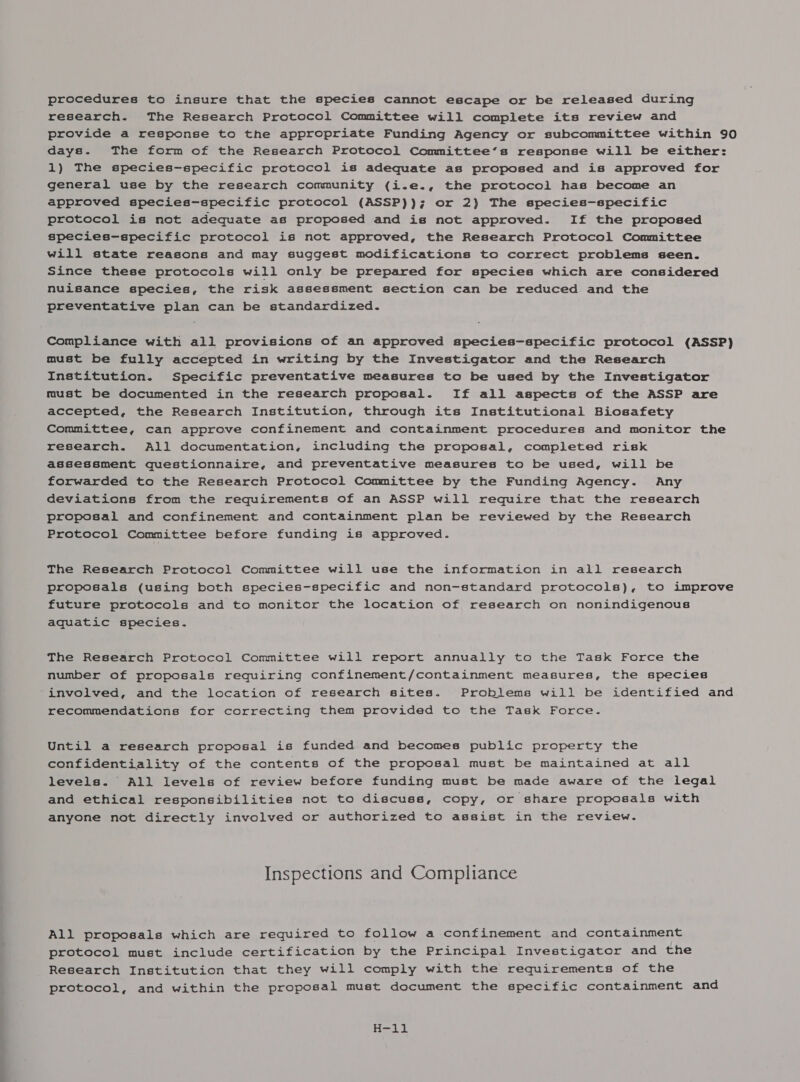 procedures to insure that the species cannot escape or be released during research. The Research Protocol Committee will complete its review and provide a response to the appropriate Funding Agency or subcommittee within 90 days. The form of the Research Protocol Committee’s response will be either: 1) The species-specific protocol is adequate as proposed and is approved for general use by the research community (i.e., the protocol has become an approved species-specific protocol (ASSP)); or 2) The species-specific protocol is not adequate as proposed and is not approved. If the proposed species-specific protocol is not approved, the Research Protocol Committee will state reasons and may suggest modifications to correct problems seen. Since these protocols will only be prepared for species which are considered nuisance species, the risk assessment section can be reduced and the preventative plan can be standardized. Compliance with all provisions of an approved species-specific protocol (ASSP) must be fully accepted in writing by the Investigator and the Research Institution. Specific preventative measurea to be used by the Investigator must be documented in the research proposal. If all aspects of the ASSP are accepted, the Research Institution, through its Institutional Biosafety Committee, can approve confinement and containment procedures and monitor the research. All documentation, including the proposal, completed risk assessment questionnaire, and preventative measures to be used, will be forwarded to the Research Protocol Committee by the Funding Agency. Any deviations from the requirements of an ASSP will require that the research proposal and confinement and containment plan be reviewed by the Research Protocol Committee before funding is approved. The Research Protocol Committee will use the information in all research proposals (using both species-specific and non-standard protocols), to improve future protocols and to monitor the location of research on nonindigenous aquatic species. The Research Protocol Committee will report annually to the Task Force the number of proposals requiring confinement/containment measures, the species involved, and the location of research sites. Problems will be identified and recommendations for correcting them provided to the Task Force. Until a research proposal is funded and becomes public property the confidentiality of the contents of the proposal must be maintained at all levels. All levels of review before funding must be made aware of the legal and ethical responsibilities not to discuss, copy, or share proposals with anyone not directly involved or authorized to assist in the review. Inspections and Compliance All proposals which are required to follow a confinement and containment protocol must include certification by the Principal Investigator and the Research Institution that they will comply with the requirements of the protocol, and within the proposal must document the specific containment and B=.)