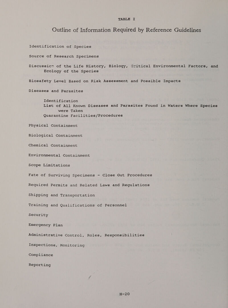 Outline of Information Required by Reference Guidelines Identification of Species Source of Research Specimens Discussicn of the Life History, Biology, Sritical Environmental Factors, and Ecology of the Species Biosafety Level Based on Risk Assessment and Possible Impacts Diseases and Parasites Identification List of All Known Diseases and Parasites Found in Waters Where Species were Taken Quarantine Facilities/Procedures Physical Containment Biological Containment Chemical Containment Environmental Containment Scope Limitations Fate of Surviving Specimens - Close Out Procedures Required Permits and Related Laws and Regulations Shipping and Transportation Training and Qualifications of Personnel Security Emergency Plan Administrative Control, Roles, Responsibilities Inspections, Monitoring Compliance Reporting