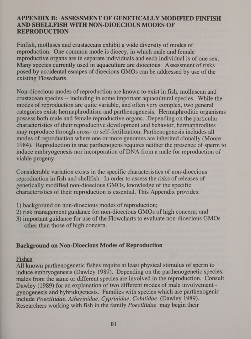 APPENDIX B: ASSESSMENT OF GENETICALLY MODIFIED FINFISH AND SHELLFISH WITH NON-DIOECIOUS MODES OF REPRODUCTION Finfish, molluscs and crustaceans exhibit a wide diversity of modes of reproduction. One common mode is dioecy, in which male and female reproductive organs are in separate individuals and each individual is of one sex. Many species currently used in aquaculture are dioecious. Assessment of risks posed by accidental escapes of dioecious GMOs can be addressed by use of the existing Flowcharts. Non-dioecious modes of reproduction are known to exist in fish, molluscan and crustacean species -- including in some important aquacultural species. While the modes of reproduction are quite variable, and often very complex, two general categories exist: hermaphroditism and parthenogenesis. Hermaphroditic organisms possess both male and female reproductive organs. Depending on the particular characteristics of their reproductive development and behavior, hermaphrodites may reproduce through cross- or self-fertilization. Parthenogenesis includes all modes of reproduction where one or more genomes are inherited clonally (Moore 1984). Reproduction in true parthenogens requires neither the presence of sperm to induce embryogenesis nor incorporation of DNA from a male for reproduction of viable progeny. Considerable variation exists in the specific characteristics of non-dioecious reproduction in fish and shellfish. In order to assess the risks of releases of genetically modified non-dioecious GMOs, knowledge of the specific characteristics of their reproduction is essential. This Appendix provides: 1) background on non-dioecious modes of reproduction; 2) risk management guidance for non-dioecious GMOs of high concern; and 3) important guidance for use of the Flowcharts to evaluate non-dioecious GMOs other than those of high concern. Background on Non-Dioecious Modes of Reproduction Fishes All known parthenogenetic fishes require at least physical stimulus of sperm to induce embryogenesis (Dawley 1989). Depending on the parthenogenetic species, males from the same or different species are involved in the reproduction. Consult Dawley (1989) for an explanation of two different modes of male involvement - gynogenesis and hybridogenesis. Families with species which are parthenogenic include Poeciliidae, Atherinidae, Cyprinidae, Cobitidae (Dawley 1989). Researchers working with fish in the family Poeciliidae may begin their Bl