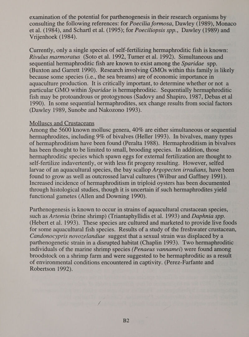 consulting the following references: for Poecilia formosa, Dawley (1989), Monaco et al. (1984), and Schartl et al. (1995); for Poeciliopsis spp., Dawley (1989) and Vrijenhoek (1984). Currently, only a single species of self-fertilizing hermaphroditic fish is known: Rivulus marmoratus (Soto et al. 1992, Turner et al. 1992). Simultaneous and sequential hermaphroditic fish are known to exist among the Sparidae spp. (Buxton and Garrett 1990). Research involving GMOs within this family is likely because some species (i.e., the sea breams) are of economic importance in aquaculture production. It is critically important, to determine whether or not a particular GMO within Sparidae is hermaphroditic. Sequentially hermaphroditic fish may be protoandrous or protogynous (Sadovy and Shapiro, 1987, Debas et al 1990). In some sequential hermaphrodites, sex change results from social factors (Dawley 1989, Sunobe and Nakozono 1993). Molluscs and Crustaceans Among the 5600 known mollusc genera, 40% are either simultaneous or sequential hermaphrodites, including 9% of bivalves (Heller 1993). In bivalves, many types of hermaphroditism have been found (Peralta 1988). Hermaphroditism in bivalves has been thought to be limited to small, brooding species. In addition, those hermaphroditic species which spawn eggs for external fertilization are thought to self-fertilize indavertently, or with less fit progeny resulting. However, selfed larvae of an aquacultural species, the bay scallop Argopecten irradians, have been found to grow as well as outcrossed larval cultures (Wilbur and Gaffney 1991). Increased incidence of hermaphroditism in triploid oysters has been documented through histological studies, though it is uncertain if such hermaphrodites yield functional gametes (Allen and Downing 1990). Parthenogenesis is known to occur in strains of aquacultural crustacean species, such as Artemia (brine shrimp) (Triantaphyllidis et al. 1993) and Daphnia spp. (Hebert et al. 1993). These species are cultured and marketed to provide live foods for some aquacultural fish species. Results of a study of the freshwater crustacean, Candonocypris novozelandiae suggest that a sexual strain was displaced by a parthenogenetic strain in a disrupted habitat (Chaplin 1993). Two hermaphroditic individuals of the marine shrimp species (Penaeus vannamei) were found among broodstock on a shrimp farm and were suggested to be hermaphroditic as a result of environmental conditions encountered in captivity. (Perez-Farfante and Robertson 1992). B2