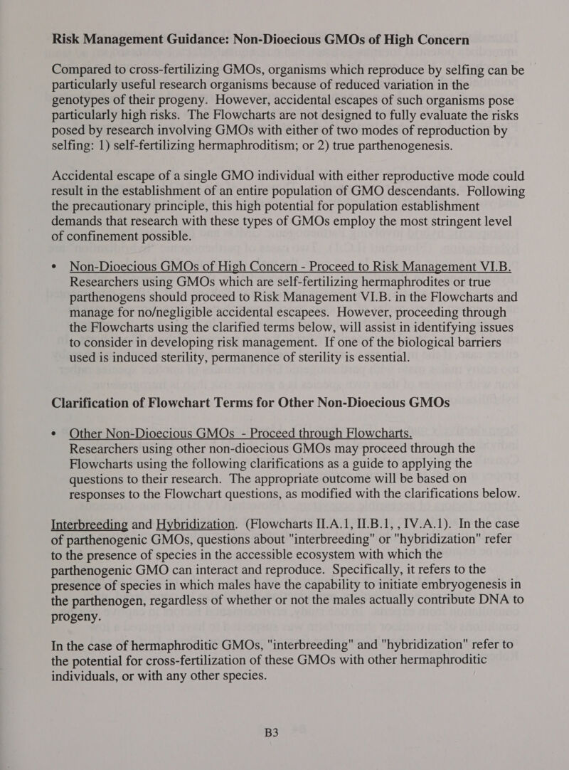 Risk Management Guidance: Non-Dioecious GMOs of High Concern Compared to cross-fertilizing GMOs, organisms which reproduce by selfing can be ~ particularly useful research organisms because of reduced variation in the genotypes of their progeny. However, accidental escapes of such organisms pose particularly high risks. The Flowcharts are not designed to fully evaluate the risks posed by research involving GMOs with either of two modes of reproduction by selfing: 1) self-fertilizing hermaphroditism; or 2) true parthenogenesis. Accidental escape of a single GMO individual with either reproductive mode could result in the establishment of an entire population of GMO descendants. Following the precautionary principle, this high potential for population establishment demands that research with these types of GMOs employ the most stringent level of confinement possible. e Non-Dioecious GMOs of High Concern - Proceed to Risk Management VIB. Researchers using GMOs which are self-fertilizing hermaphrodites or true parthenogens should proceed to Risk Management VI.B. in the Flowcharts and manage for no/negligible accidental escapees. However, proceeding through the Flowcharts using the clarified terms below, will assist in identifying issues to consider in developing risk management. If one of the biological barriers used is induced sterility, permanence of sterility is essential. Clarification of Flowchart Terms for Other Non-Dioecious GMOs ¢ Other Non-Dioecious GMOs - Proceed through Flowcharts. Researchers using other non-dioecious GMOs may proceed through the Flowcharts using the following clarifications as a guide to applying the questions to their research. The appropriate outcome will be based on responses to the Flowchart questions, as modified with the clarifications below. Interbreeding and Hybridization. (Flowcharts II.A.1, II.B.1,,1V.A.1). In the case of parthenogenic GMOs, questions about interbreeding or hybridization refer to the presence of species in the accessible ecosystem with which the parthenogenic GMO can interact and reproduce. Specifically, it refers to the presence of species in which males have the capability to initiate embryogenesis in the parthenogen, regardless of whether or not the males actually contribute DNA to progeny. In the case of hermaphroditic GMOs, interbreeding and hybridization refer to the potential for cross-fertilization of these GMOs with other hermaphroditic individuals, or with any other species. B3