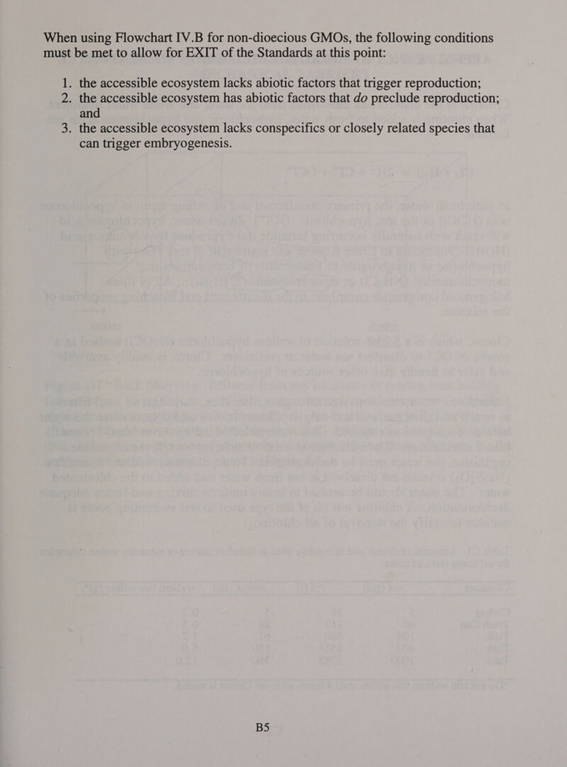 When using Flowchart [V.B for non-dioecious GMOs, the following conditions must be met to allow for EXIT of the Standards at this point: 1. the accessible ecosystem lacks abiotic factors that trigger reproduction; 2. the accessible ecosystem has abiotic factors that do preclude reproduction; and 3. the accessible ecosystem lacks conspecifics or closely related species that can trigger embryogenesis. BS