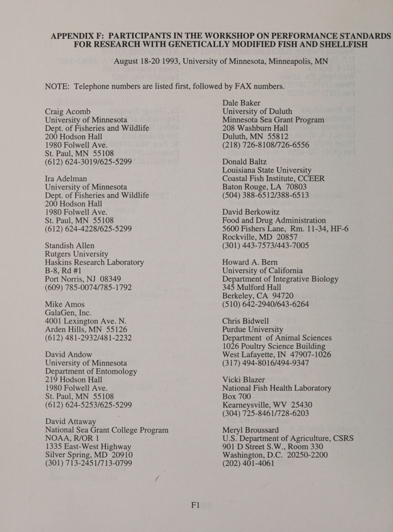 Craig Acomb University of Minnesota Dept. of Fisheries and Wildlife 200 Hodson Hall 1980 Folwell Ave. St. Paul, MN 55108 (612) 624-3019/625-5299 Ira Adelman University of Minnesota Dept. of Fisheries and Wildlife 200 Hodson Hall 1980 Folwell Ave. St. Paul, MN 55108 (612) 624-4228/625-5299 Standish Allen Rutgers University Haskins Research Laboratory B-8, Rd #1 Port Norris, NJ 08349 (609) 785-0074/785-1792 Mike Amos GalaGen, Inc. 4001 Lexington Ave. N. Arden Hills, MN 55126 (612) 481-2932/48 1-2232 David Andow University of Minnesota Department of Entomology 219 Hodson Hall 1980 Folwell Ave. St. Paul, MN 55108 (612) 624-5253/625-5299 David Attaway National Sea Grant College Program NOAA, R/OR 1 1335 East-West Highway Silver Spring, MD 20910 (301) 713-245 1/713-0799 Ey Dale Baker University of Duluth Minnesota Sea Grant Program 208 Washburn Hall Duluth, MN 55812 (218) 726-8 108/726-6556 Donald Baltz Louisiana State University Coastal Fish Institute, CCEER Baton Rouge, LA 70803 (504) 388-65 12/388-6513 David Berkowitz Food and Drug Administration 5600 Fishers Lane, Rm. 11-34, HF-6 Rockville, MD 20857 (301) 443-7573/443-7005 Howard A. Bern University of California Department of Integrative Biology 345 Mulford Hall Berkeley, CA 94720 (510) 642-2940/643-6264 Chris Bidwell Purdue University Department of Animal Sciences 1026 Poultry Science Building West Lafayette, IN 47907-1026 (317) 494-8016/494-9347 Vicki Blazer National Fish Health Laboratory Box 700 Kearneysville, WV 25430 (304) 725-8461/728-6203 Mery! Broussard U.S. Department of Agriculture, CSRS 901 D Street S.W., Room 330 Washington, D.C. 20250-2200 (202) 401-4061