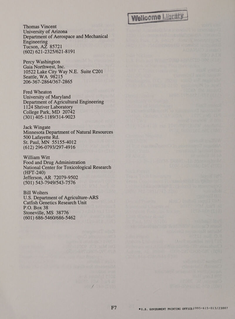  Welice me Lt at) graty Thomas Vincent University of Arizona Department of Aerospace and Mechanical Engineering Tucson, AZ 85721 (602) 621-2325/621-8191 Percy Washington Gaia Northwest, Inc. 10522 Lake City Way N.E. Suite C201 Seattle, WA 98215 206-367-2864/367-2865 Fred Wheaton University of Maryland Department of Agricultural Engineering 1124 Shriver Laboratory College Park, MD 20742 (301) 405-1189/3 14-9023 Jack Wingate Minnesota Department of Natural Resources 500 Lafayette Rd. St. Paul, MN 55155-4012 (612) 296-0793/297-4916 William Witt Food and Drug Administration National Center for Toxicological Research (HFT-240) Jefferson, AR 72079-9502 (501) 543-7949/543-7576 Bill Wolters U.S. Department of Agriculture-ARS Catfish Genetics Research Unit P.O. Box 38 Stoneville, MS 38776 (601) 686-5460/686-5462 F7 ®©U.S. GOVERNMENT PRINTING OFFICE:! 995-615-013/23007