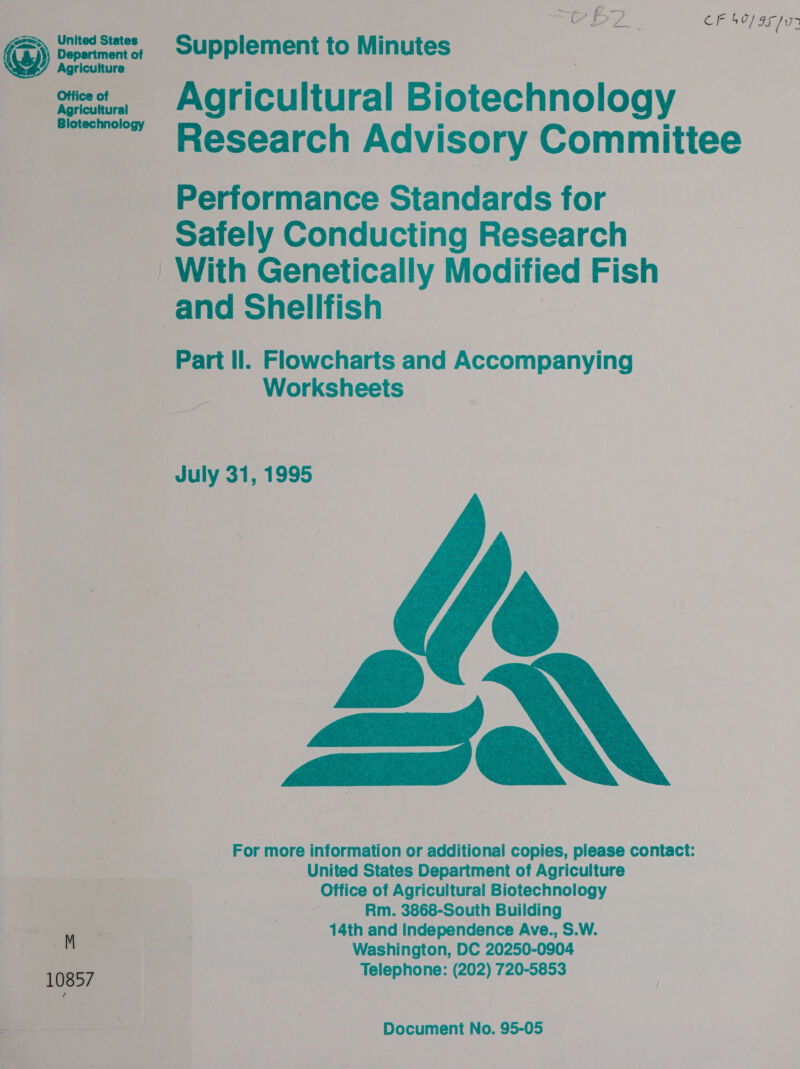 ala ad CF 407 9F v7 oF patted States ~~ Supplement to Minutes hicure.. wate Agricultural Biotechnology ~~ Research Advisory Committee Performance Standards for Safely Conducting Research With Genetically Modified Fish and Shellfish | Part Il. Flowcharts and Accompanying Worksheets July 31, 1995   @e zs For more information or additional copies, please contact: United States Department of Agriculture Office of Agricultural Biotechnology Rm. 3868-South Building ae a a 14th and Independence Ave., S.W. i Tie Washington, DC 20250-0904 | 10857 Telephone: (202) 720-5853 — ere ae 3 ; Document No. 95-05