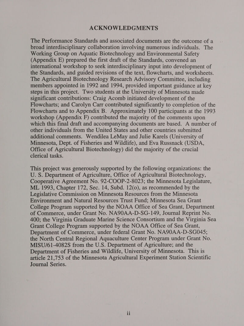 ACKNOWLEDGMENTS The Performance Standards and associated documents are the outcome of a broad interdisciplinary collaboration involving numerous individuals. The Working Group on Aquatic Biotechnology and Environmental Safety (Appendix E) prepared the first draft of the Standards, convened an international workshop to seek interdisciplinary input into development of the Standards, and guided revisions of the text, flowcharts, and worksheets. The Agricultural Biotechnology Research Advisory Committee, including members appointed in 1992 and 1994, provided important guidance at key steps in this project. Two students at the University of Minnesota made significant contributions: Craig Acomb initiated development of the Flowcharts; and Carolyn Carr contributed significantly to completion of the Flowcharts and to Appendix B. Approximately 100 participants at the 1993 workshop (Appendix F) contributed the majority of the comments upon which this final draft and accompanying documents are based. A number of other individuals from the United States and other countries submitted additional comments. Wendilea LeMay and Julie Karels (University of Minnesota, Dept. of Fisheries and Wildlife), and Eva Russnack (USDA, Office of Agricultural Biotechnology) did the majority of the crucial clerical tasks. This project was generously supported by the following organizations: the U. S. Department of Agriculture, Office of Agricultural Biotechnology, Cooperative Agreement No. 92-COOP-2-8023; the Minnesota Legislature, ML 1993, Chapter 172, Sec. 14, Subd. 12(0), as recommended by the Legislative Commission on Minnesota Resources from the Minnesota Environment and Natural Resources Trust Fund; Minnesota Sea Grant College Program supported by the NOAA Office of Sea Grant, Department of Commerce, under Grant No. NA90AA-D-SG-149, Journal Reprint No. 400; the Virginia Graduate Marine Science Consortium and the Virginia Sea Grant College Program supported by the NOAA Office of Sea Grant, Department of Commerce, under federal Grant No. NA90AA-D-SG045; the North Central Regional Aquaculture Center Program under Grant No. MISU/61-4082S from the U.S. Department of Agriculture; and the Department of Fisheries and Wildlife, University of Minnesota. This is article 21,753 of the Minnesota Agricultural Experiment Station Scientific Journal Series.