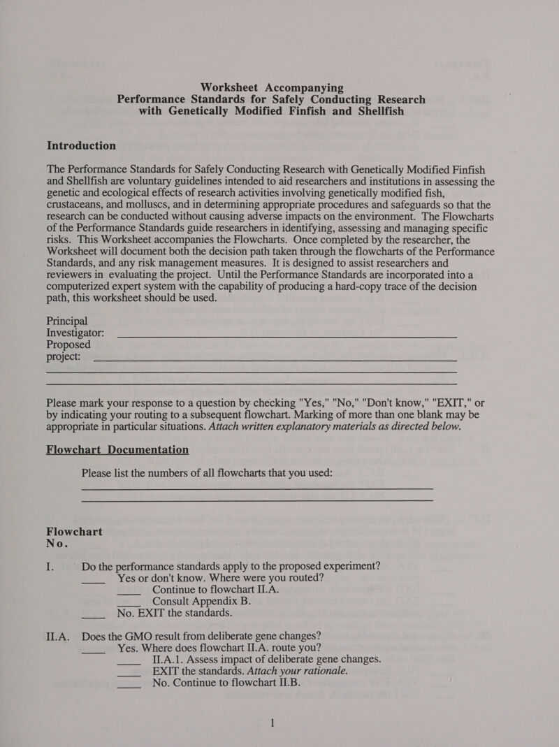 Worksheet Accompanying Performance Standards for Safely Conducting Research with Genetically Modified Finfish and Shellfish Introduction The Performance Standards for Safely Conducting Research with Genetically Modified Finfish and Shellfish are voluntary guidelines intended to aid researchers and institutions in assessing the genetic and ecological effects of research activities involving genetically modified fish, crustaceans, and molluscs, and in determining appropriate procedures and safeguards so that the research can be conducted without causing adverse impacts on the environment. The Flowcharts of the Performance Standards guide researchers in identifying, assessing and managing specific risks. This Worksheet accompanies the Flowcharts. Once completed by the researcher, the Worksheet will document both the decision path taken through the flowcharts of the Performance Standards, and any risk management measures. It is designed to assist researchers and reviewers in evaluating the project. Until the Performance Standards are incorporated into a computerized expert system with the capability of producing a hard-copy trace of the decision path, this worksheet should be used. Principal Investigator: Proposed project: Please mark your response to a question by checking Yes, No, Don't know, EXIT, or by indicating your routing to a subsequent flowchart. Marking of more than one blank may be appropriate in particular situations. Attach written explanatory materials as directed below. Flowchart Documentation Please list the numbers of all flowcharts that you used: Flowchart No. I. Do the performance standards apply to the proposed experiment? Yes or don't know. Where were you routed? Continue to flowchart ILA. Consult Appendix B.  No. EXIT the standards. II.A. Does the GMO result from deliberate gene changes? Yes. Where does flowchart II.A. route you? II.A.1. Assess impact of deliberate gene changes. EXIT the standards. Attach your rationale. No. Continue to flowchart II.B. 