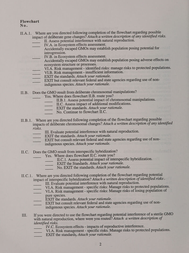 I1.B. II.B.1. LEC. iLGek Il. Where are you directed following completion of the flowchart regarding possible impact of deliberate gene changes? Attach a written description of any identified risks. II. Assess potential interference with natural reproduction. IV.A. in Ecosystem effects assessment. Accidentally escaped GMOs may establish population posing potential for introgression. IV.B. in Ecosystem effects assessment. Accidentally escaped GMOs may establish population posing adverse effects on ecosystem structure or processes. VLA. Risk management - identified risks: manage risks to protected populations. VLB. Risk management - insufficient information. EXIT the standards. Attach your rationale. EXIT but consult relevant federal and state agencies regarding use of non- indigenous species. Attach your rationale.  Waa Does the GMO result from deliberate chromosomal manipulations? Yes. Where does flowchart II.B. route you? II.B.1. Assess potential impact of chromosomal manipulations. II.C. Assess impact of additional modifications. EXIT the standards. Attach your rationale. No. Continue to flowchart II.C.  —_————— _—— —————— Where are you directed following completion of the flowchart regarding possible impacts of deliberate chromosomal changes? Attach a written description of any identified risks. Ill. Evaluate potential interference with natural reproduction. EXIT the standards. Attach your rationale. EXIT but consult relevant federal and state agencies regarding use of non- indigenous species. Attach your rationale.  Does the GMO result from interspecific hybridization? Yes. Where does flowchart II.C. route you? II.C.1. Assess potential impact of interspecific hybridization. EXIT the Standards. Attach your rationale. No. EXIT the standards. Attach your rationale.  Where are you directed following completion of the flowchart regarding potential impact of interspecific hybridization? Attach a written description of identified risks . Ill. Evaluate potential interference with natural reproduction. VI1.A. Risk management - specific risks: Manage risks to protected populations. VLA. Risk management - specific risks: Manage risks of losing population of pure species. EXIT the standards. Attach your rationale. | EXIT but consult relevant federal and state agencies regarding use of non- indigenous species. Attach your rationale. If you were directed to use the flowchart regarding potential interference of a sterile GMO with natural reproduction, where were you routed? Attach a written description of identified risks. IV.C. Ecosystem effects - impacts of reproductive interference. VLA. Risk management - specific risks. Manage risks to protected populations. EXIT the standards, Attach your rationale. 2